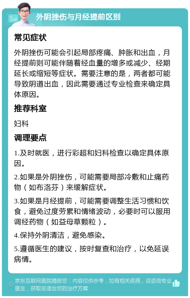 外阴挫伤与月经提前区别 常见症状 外阴挫伤可能会引起局部疼痛、肿胀和出血，月经提前则可能伴随着经血量的增多或减少、经期延长或缩短等症状。需要注意的是，两者都可能导致阴道出血，因此需要通过专业检查来确定具体原因。 推荐科室 妇科 调理要点 1.及时就医，进行彩超和妇科检查以确定具体原因。 2.如果是外阴挫伤，可能需要局部冷敷和止痛药物（如布洛芬）来缓解症状。 3.如果是月经提前，可能需要调整生活习惯和饮食，避免过度劳累和情绪波动，必要时可以服用调经药物（如益母草颗粒）。 4.保持外阴清洁，避免感染。 5.遵循医生的建议，按时复查和治疗，以免延误病情。