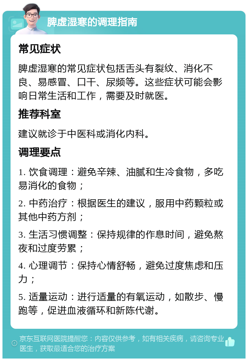 脾虚湿寒的调理指南 常见症状 脾虚湿寒的常见症状包括舌头有裂纹、消化不良、易感冒、口干、尿频等。这些症状可能会影响日常生活和工作，需要及时就医。 推荐科室 建议就诊于中医科或消化内科。 调理要点 1. 饮食调理：避免辛辣、油腻和生冷食物，多吃易消化的食物； 2. 中药治疗：根据医生的建议，服用中药颗粒或其他中药方剂； 3. 生活习惯调整：保持规律的作息时间，避免熬夜和过度劳累； 4. 心理调节：保持心情舒畅，避免过度焦虑和压力； 5. 适量运动：进行适量的有氧运动，如散步、慢跑等，促进血液循环和新陈代谢。