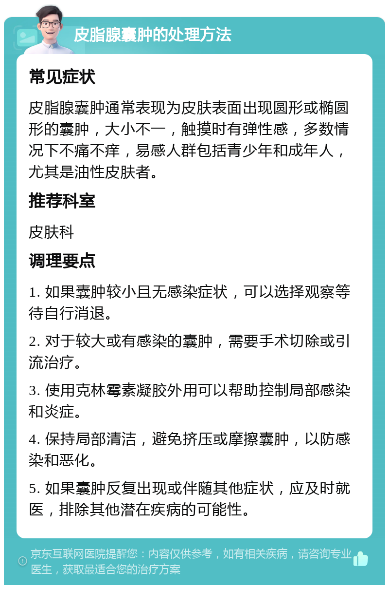 皮脂腺囊肿的处理方法 常见症状 皮脂腺囊肿通常表现为皮肤表面出现圆形或椭圆形的囊肿，大小不一，触摸时有弹性感，多数情况下不痛不痒，易感人群包括青少年和成年人，尤其是油性皮肤者。 推荐科室 皮肤科 调理要点 1. 如果囊肿较小且无感染症状，可以选择观察等待自行消退。 2. 对于较大或有感染的囊肿，需要手术切除或引流治疗。 3. 使用克林霉素凝胶外用可以帮助控制局部感染和炎症。 4. 保持局部清洁，避免挤压或摩擦囊肿，以防感染和恶化。 5. 如果囊肿反复出现或伴随其他症状，应及时就医，排除其他潜在疾病的可能性。