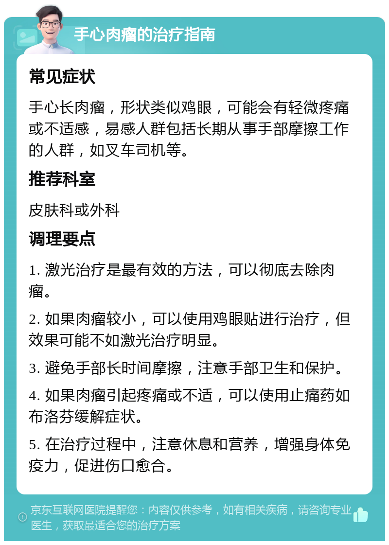 手心肉瘤的治疗指南 常见症状 手心长肉瘤，形状类似鸡眼，可能会有轻微疼痛或不适感，易感人群包括长期从事手部摩擦工作的人群，如叉车司机等。 推荐科室 皮肤科或外科 调理要点 1. 激光治疗是最有效的方法，可以彻底去除肉瘤。 2. 如果肉瘤较小，可以使用鸡眼贴进行治疗，但效果可能不如激光治疗明显。 3. 避免手部长时间摩擦，注意手部卫生和保护。 4. 如果肉瘤引起疼痛或不适，可以使用止痛药如布洛芬缓解症状。 5. 在治疗过程中，注意休息和营养，增强身体免疫力，促进伤口愈合。