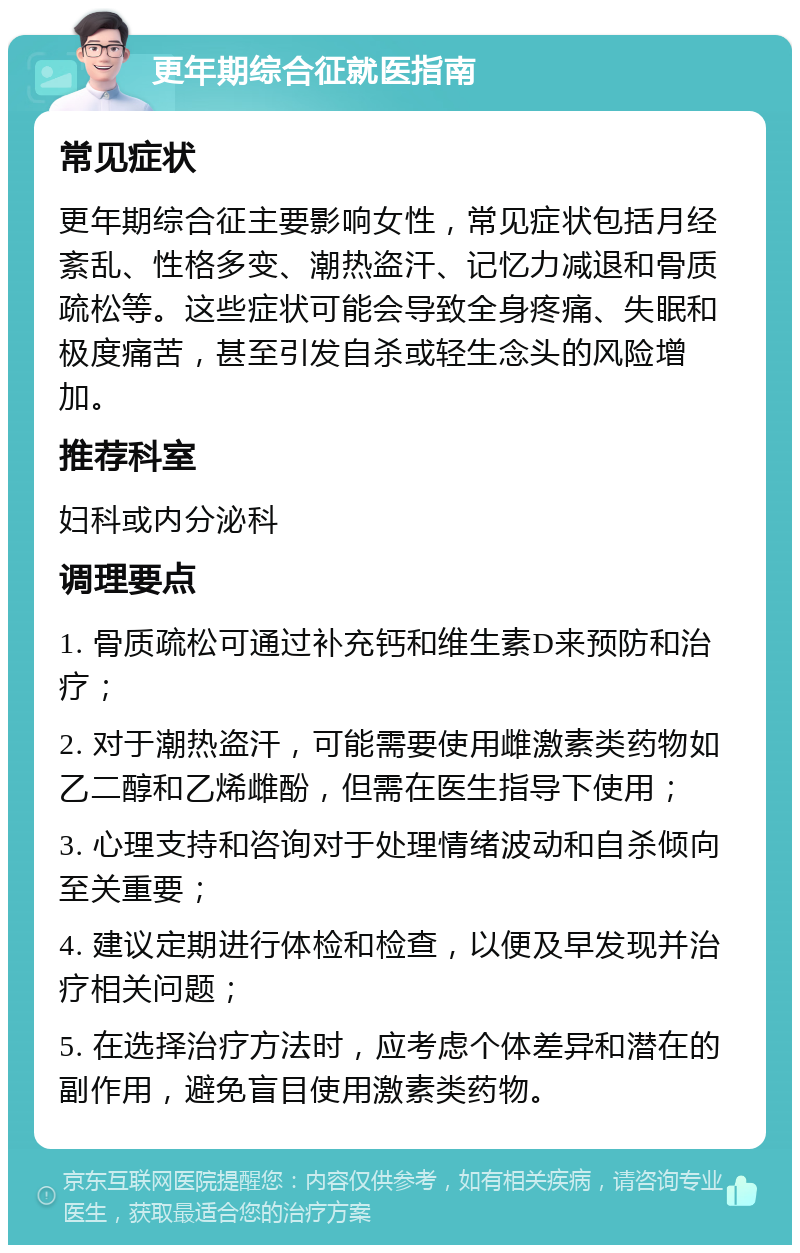 更年期综合征就医指南 常见症状 更年期综合征主要影响女性，常见症状包括月经紊乱、性格多变、潮热盗汗、记忆力减退和骨质疏松等。这些症状可能会导致全身疼痛、失眠和极度痛苦，甚至引发自杀或轻生念头的风险增加。 推荐科室 妇科或内分泌科 调理要点 1. 骨质疏松可通过补充钙和维生素D来预防和治疗； 2. 对于潮热盗汗，可能需要使用雌激素类药物如乙二醇和乙烯雌酚，但需在医生指导下使用； 3. 心理支持和咨询对于处理情绪波动和自杀倾向至关重要； 4. 建议定期进行体检和检查，以便及早发现并治疗相关问题； 5. 在选择治疗方法时，应考虑个体差异和潜在的副作用，避免盲目使用激素类药物。