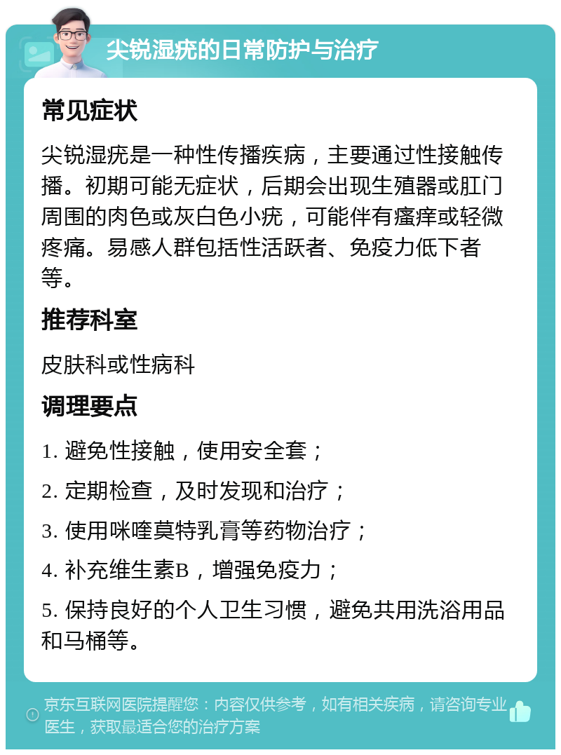 尖锐湿疣的日常防护与治疗 常见症状 尖锐湿疣是一种性传播疾病，主要通过性接触传播。初期可能无症状，后期会出现生殖器或肛门周围的肉色或灰白色小疣，可能伴有瘙痒或轻微疼痛。易感人群包括性活跃者、免疫力低下者等。 推荐科室 皮肤科或性病科 调理要点 1. 避免性接触，使用安全套； 2. 定期检查，及时发现和治疗； 3. 使用咪喹莫特乳膏等药物治疗； 4. 补充维生素B，增强免疫力； 5. 保持良好的个人卫生习惯，避免共用洗浴用品和马桶等。