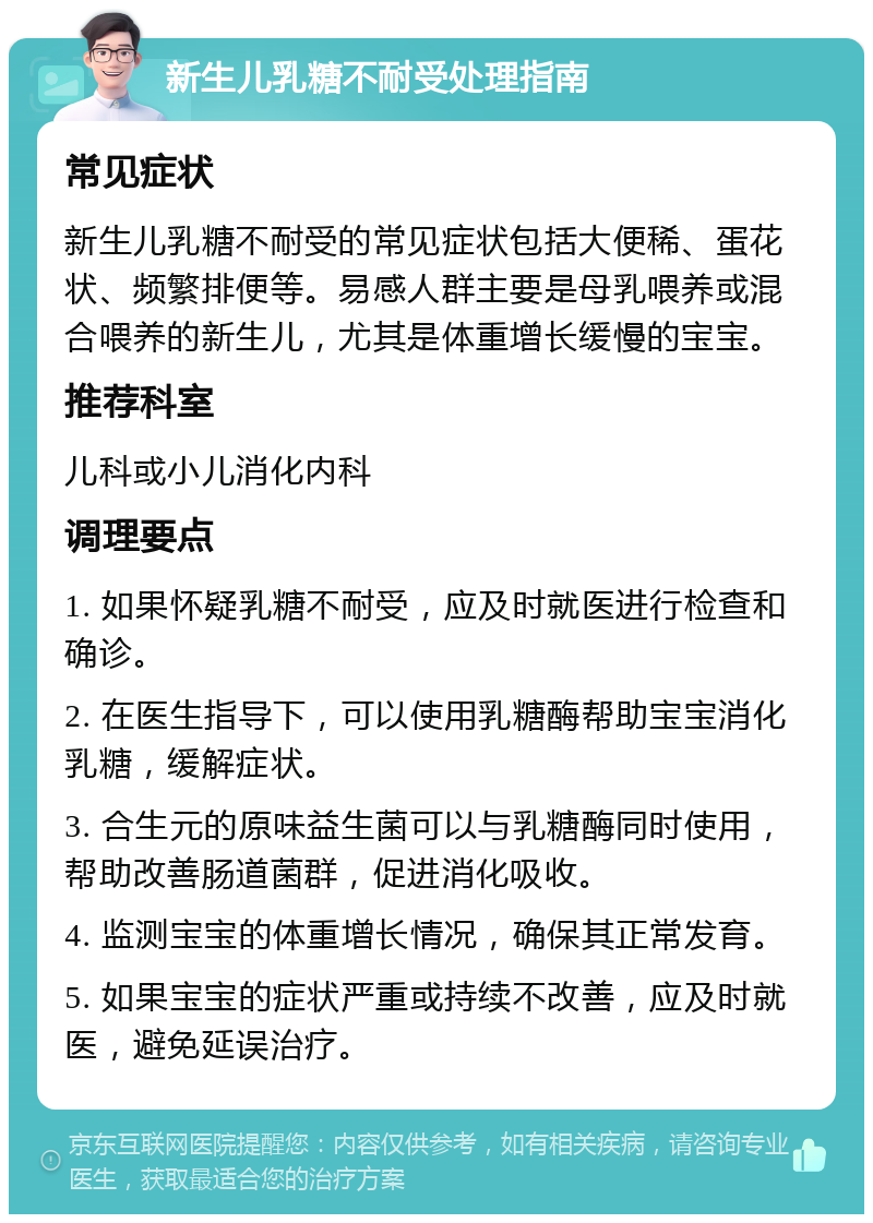 新生儿乳糖不耐受处理指南 常见症状 新生儿乳糖不耐受的常见症状包括大便稀、蛋花状、频繁排便等。易感人群主要是母乳喂养或混合喂养的新生儿，尤其是体重增长缓慢的宝宝。 推荐科室 儿科或小儿消化内科 调理要点 1. 如果怀疑乳糖不耐受，应及时就医进行检查和确诊。 2. 在医生指导下，可以使用乳糖酶帮助宝宝消化乳糖，缓解症状。 3. 合生元的原味益生菌可以与乳糖酶同时使用，帮助改善肠道菌群，促进消化吸收。 4. 监测宝宝的体重增长情况，确保其正常发育。 5. 如果宝宝的症状严重或持续不改善，应及时就医，避免延误治疗。