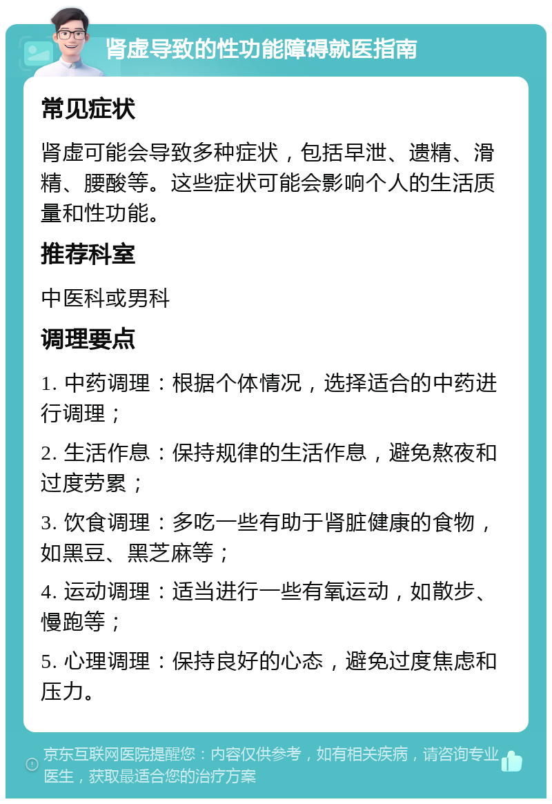 肾虚导致的性功能障碍就医指南 常见症状 肾虚可能会导致多种症状，包括早泄、遗精、滑精、腰酸等。这些症状可能会影响个人的生活质量和性功能。 推荐科室 中医科或男科 调理要点 1. 中药调理：根据个体情况，选择适合的中药进行调理； 2. 生活作息：保持规律的生活作息，避免熬夜和过度劳累； 3. 饮食调理：多吃一些有助于肾脏健康的食物，如黑豆、黑芝麻等； 4. 运动调理：适当进行一些有氧运动，如散步、慢跑等； 5. 心理调理：保持良好的心态，避免过度焦虑和压力。