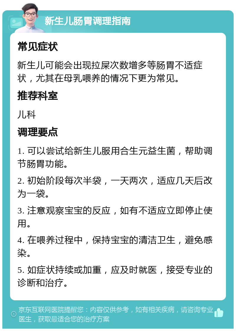 新生儿肠胃调理指南 常见症状 新生儿可能会出现拉屎次数增多等肠胃不适症状，尤其在母乳喂养的情况下更为常见。 推荐科室 儿科 调理要点 1. 可以尝试给新生儿服用合生元益生菌，帮助调节肠胃功能。 2. 初始阶段每次半袋，一天两次，适应几天后改为一袋。 3. 注意观察宝宝的反应，如有不适应立即停止使用。 4. 在喂养过程中，保持宝宝的清洁卫生，避免感染。 5. 如症状持续或加重，应及时就医，接受专业的诊断和治疗。