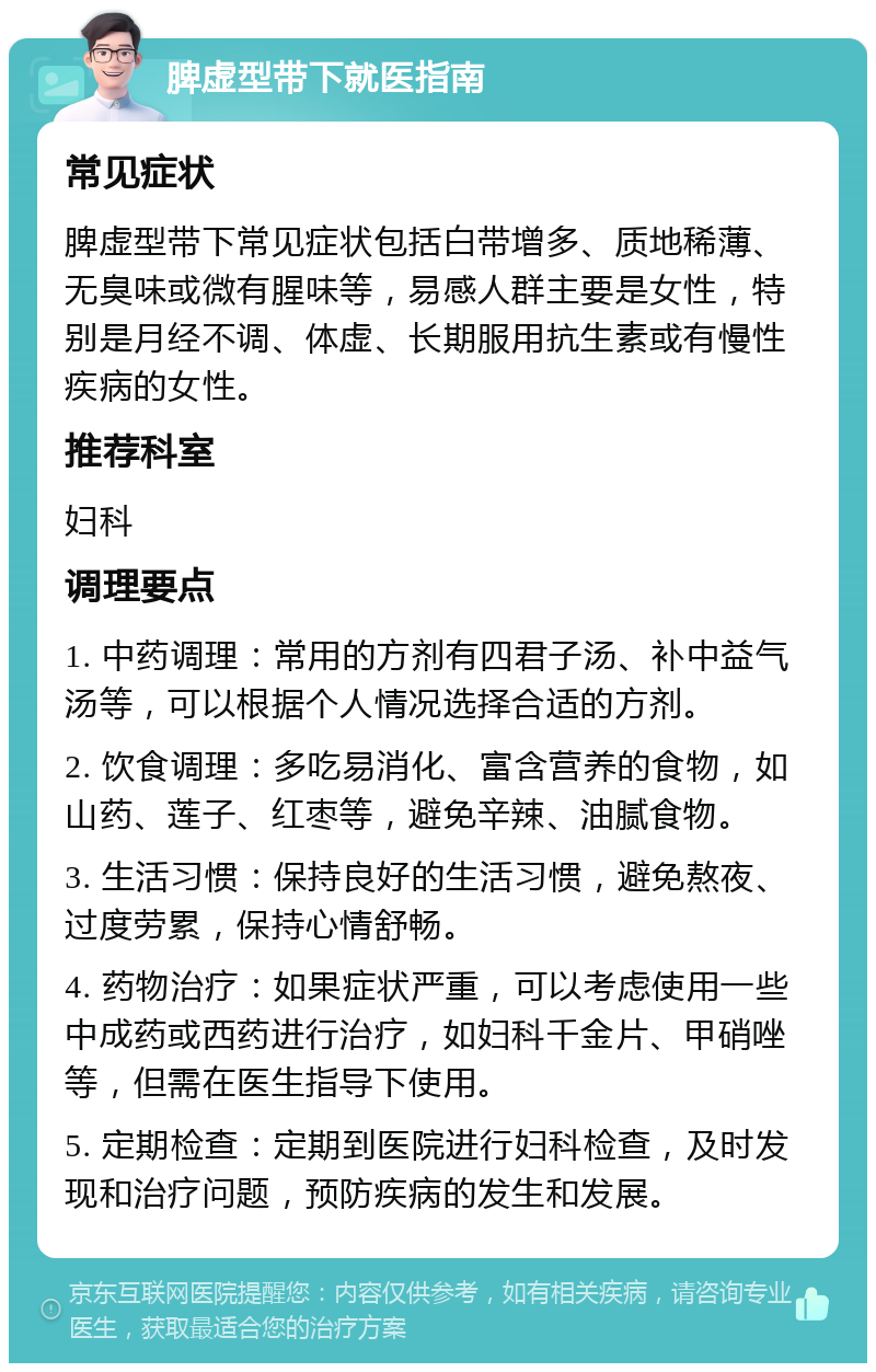 脾虚型带下就医指南 常见症状 脾虚型带下常见症状包括白带增多、质地稀薄、无臭味或微有腥味等，易感人群主要是女性，特别是月经不调、体虚、长期服用抗生素或有慢性疾病的女性。 推荐科室 妇科 调理要点 1. 中药调理：常用的方剂有四君子汤、补中益气汤等，可以根据个人情况选择合适的方剂。 2. 饮食调理：多吃易消化、富含营养的食物，如山药、莲子、红枣等，避免辛辣、油腻食物。 3. 生活习惯：保持良好的生活习惯，避免熬夜、过度劳累，保持心情舒畅。 4. 药物治疗：如果症状严重，可以考虑使用一些中成药或西药进行治疗，如妇科千金片、甲硝唑等，但需在医生指导下使用。 5. 定期检查：定期到医院进行妇科检查，及时发现和治疗问题，预防疾病的发生和发展。