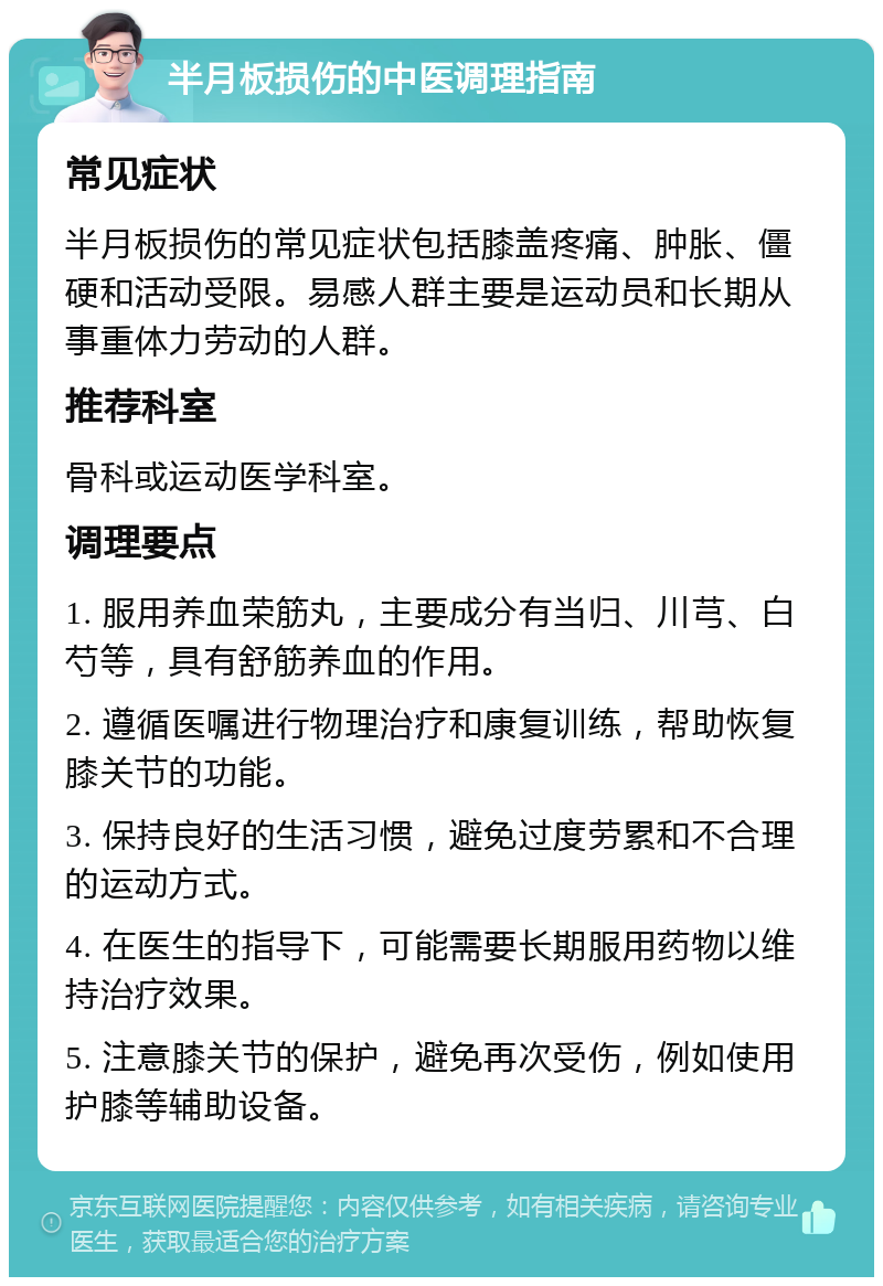 半月板损伤的中医调理指南 常见症状 半月板损伤的常见症状包括膝盖疼痛、肿胀、僵硬和活动受限。易感人群主要是运动员和长期从事重体力劳动的人群。 推荐科室 骨科或运动医学科室。 调理要点 1. 服用养血荣筋丸，主要成分有当归、川芎、白芍等，具有舒筋养血的作用。 2. 遵循医嘱进行物理治疗和康复训练，帮助恢复膝关节的功能。 3. 保持良好的生活习惯，避免过度劳累和不合理的运动方式。 4. 在医生的指导下，可能需要长期服用药物以维持治疗效果。 5. 注意膝关节的保护，避免再次受伤，例如使用护膝等辅助设备。