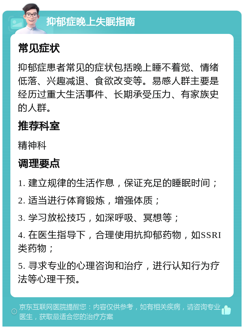 抑郁症晚上失眠指南 常见症状 抑郁症患者常见的症状包括晚上睡不着觉、情绪低落、兴趣减退、食欲改变等。易感人群主要是经历过重大生活事件、长期承受压力、有家族史的人群。 推荐科室 精神科 调理要点 1. 建立规律的生活作息，保证充足的睡眠时间； 2. 适当进行体育锻炼，增强体质； 3. 学习放松技巧，如深呼吸、冥想等； 4. 在医生指导下，合理使用抗抑郁药物，如SSRI类药物； 5. 寻求专业的心理咨询和治疗，进行认知行为疗法等心理干预。