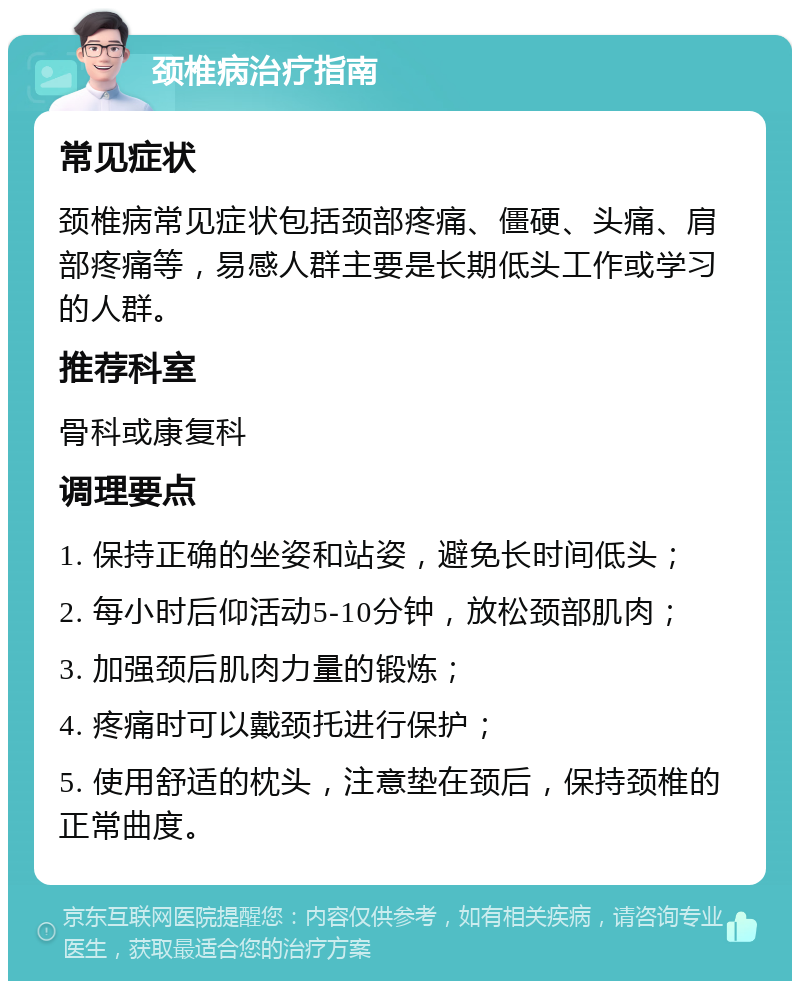 颈椎病治疗指南 常见症状 颈椎病常见症状包括颈部疼痛、僵硬、头痛、肩部疼痛等，易感人群主要是长期低头工作或学习的人群。 推荐科室 骨科或康复科 调理要点 1. 保持正确的坐姿和站姿，避免长时间低头； 2. 每小时后仰活动5-10分钟，放松颈部肌肉； 3. 加强颈后肌肉力量的锻炼； 4. 疼痛时可以戴颈托进行保护； 5. 使用舒适的枕头，注意垫在颈后，保持颈椎的正常曲度。