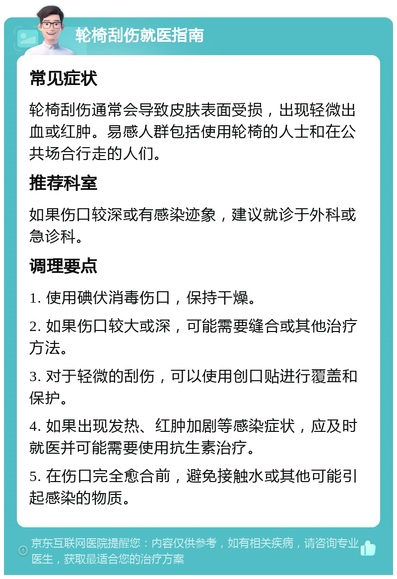 轮椅刮伤就医指南 常见症状 轮椅刮伤通常会导致皮肤表面受损，出现轻微出血或红肿。易感人群包括使用轮椅的人士和在公共场合行走的人们。 推荐科室 如果伤口较深或有感染迹象，建议就诊于外科或急诊科。 调理要点 1. 使用碘伏消毒伤口，保持干燥。 2. 如果伤口较大或深，可能需要缝合或其他治疗方法。 3. 对于轻微的刮伤，可以使用创口贴进行覆盖和保护。 4. 如果出现发热、红肿加剧等感染症状，应及时就医并可能需要使用抗生素治疗。 5. 在伤口完全愈合前，避免接触水或其他可能引起感染的物质。