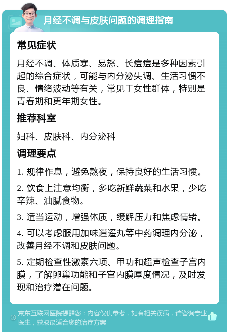 月经不调与皮肤问题的调理指南 常见症状 月经不调、体质寒、易怒、长痘痘是多种因素引起的综合症状，可能与内分泌失调、生活习惯不良、情绪波动等有关，常见于女性群体，特别是青春期和更年期女性。 推荐科室 妇科、皮肤科、内分泌科 调理要点 1. 规律作息，避免熬夜，保持良好的生活习惯。 2. 饮食上注意均衡，多吃新鲜蔬菜和水果，少吃辛辣、油腻食物。 3. 适当运动，增强体质，缓解压力和焦虑情绪。 4. 可以考虑服用加味逍遥丸等中药调理内分泌，改善月经不调和皮肤问题。 5. 定期检查性激素六项、甲功和超声检查子宫内膜，了解卵巢功能和子宫内膜厚度情况，及时发现和治疗潜在问题。