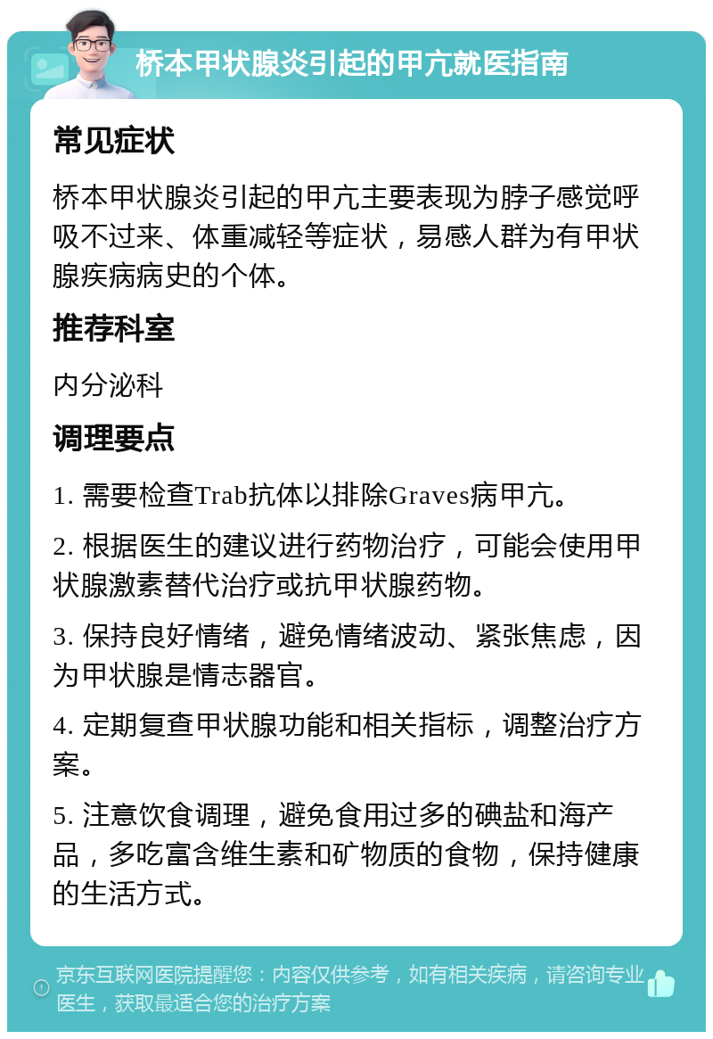 桥本甲状腺炎引起的甲亢就医指南 常见症状 桥本甲状腺炎引起的甲亢主要表现为脖子感觉呼吸不过来、体重减轻等症状，易感人群为有甲状腺疾病病史的个体。 推荐科室 内分泌科 调理要点 1. 需要检查Trab抗体以排除Graves病甲亢。 2. 根据医生的建议进行药物治疗，可能会使用甲状腺激素替代治疗或抗甲状腺药物。 3. 保持良好情绪，避免情绪波动、紧张焦虑，因为甲状腺是情志器官。 4. 定期复查甲状腺功能和相关指标，调整治疗方案。 5. 注意饮食调理，避免食用过多的碘盐和海产品，多吃富含维生素和矿物质的食物，保持健康的生活方式。