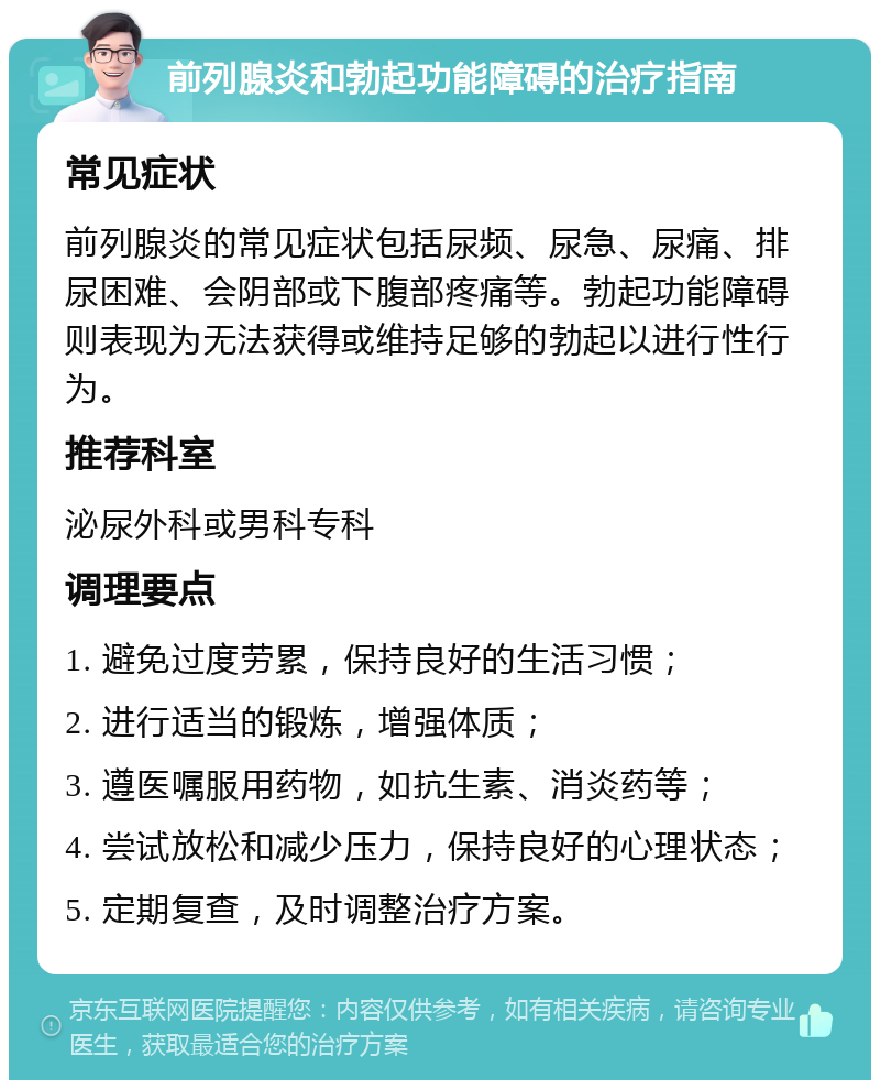 前列腺炎和勃起功能障碍的治疗指南 常见症状 前列腺炎的常见症状包括尿频、尿急、尿痛、排尿困难、会阴部或下腹部疼痛等。勃起功能障碍则表现为无法获得或维持足够的勃起以进行性行为。 推荐科室 泌尿外科或男科专科 调理要点 1. 避免过度劳累，保持良好的生活习惯； 2. 进行适当的锻炼，增强体质； 3. 遵医嘱服用药物，如抗生素、消炎药等； 4. 尝试放松和减少压力，保持良好的心理状态； 5. 定期复查，及时调整治疗方案。