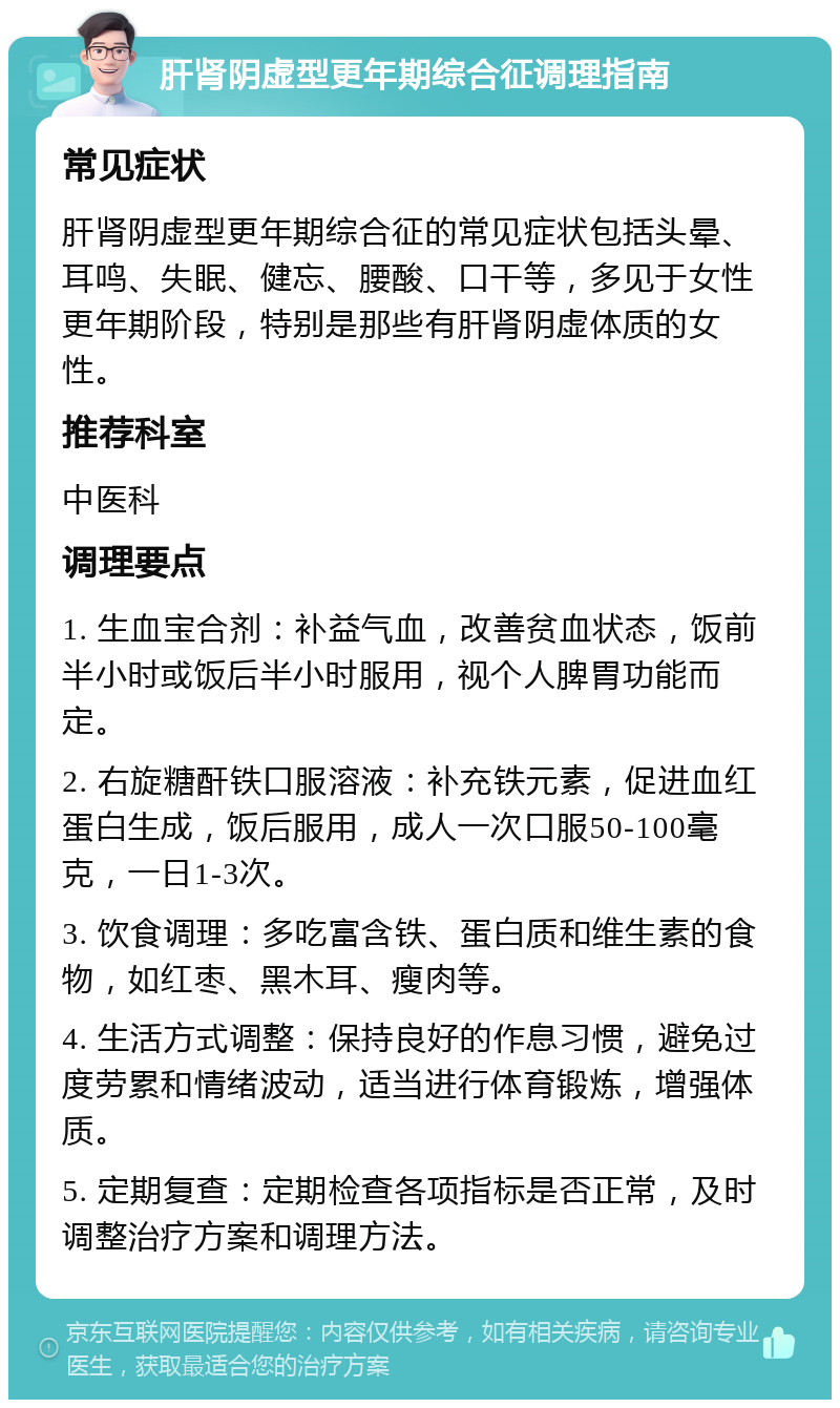 肝肾阴虚型更年期综合征调理指南 常见症状 肝肾阴虚型更年期综合征的常见症状包括头晕、耳鸣、失眠、健忘、腰酸、口干等，多见于女性更年期阶段，特别是那些有肝肾阴虚体质的女性。 推荐科室 中医科 调理要点 1. 生血宝合剂：补益气血，改善贫血状态，饭前半小时或饭后半小时服用，视个人脾胃功能而定。 2. 右旋糖酐铁口服溶液：补充铁元素，促进血红蛋白生成，饭后服用，成人一次口服50-100毫克，一日1-3次。 3. 饮食调理：多吃富含铁、蛋白质和维生素的食物，如红枣、黑木耳、瘦肉等。 4. 生活方式调整：保持良好的作息习惯，避免过度劳累和情绪波动，适当进行体育锻炼，增强体质。 5. 定期复查：定期检查各项指标是否正常，及时调整治疗方案和调理方法。