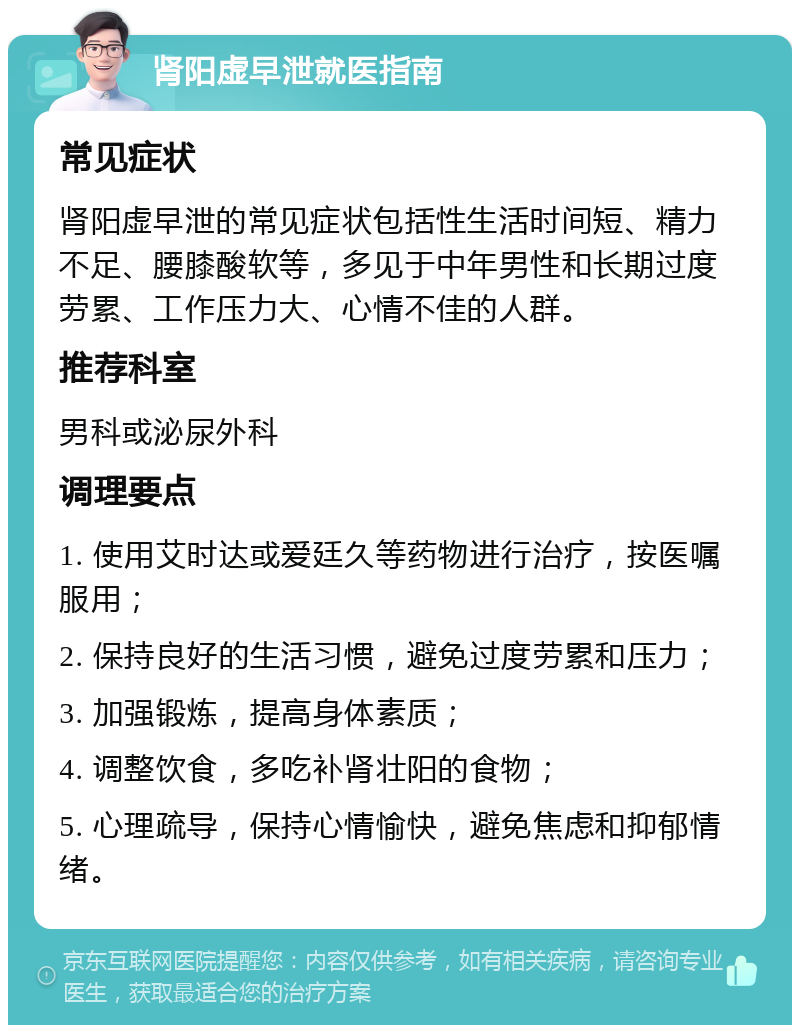 肾阳虚早泄就医指南 常见症状 肾阳虚早泄的常见症状包括性生活时间短、精力不足、腰膝酸软等，多见于中年男性和长期过度劳累、工作压力大、心情不佳的人群。 推荐科室 男科或泌尿外科 调理要点 1. 使用艾时达或爱廷久等药物进行治疗，按医嘱服用； 2. 保持良好的生活习惯，避免过度劳累和压力； 3. 加强锻炼，提高身体素质； 4. 调整饮食，多吃补肾壮阳的食物； 5. 心理疏导，保持心情愉快，避免焦虑和抑郁情绪。