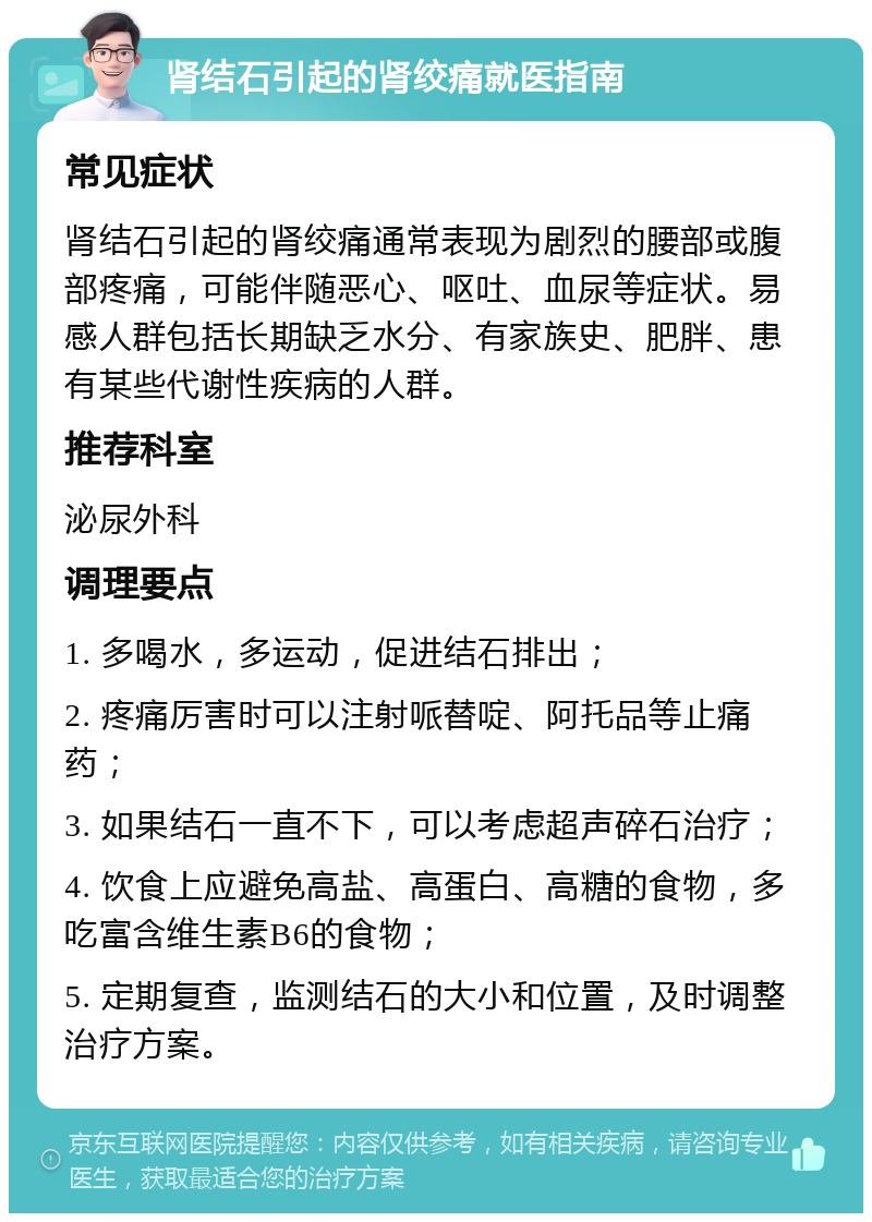 肾结石引起的肾绞痛就医指南 常见症状 肾结石引起的肾绞痛通常表现为剧烈的腰部或腹部疼痛，可能伴随恶心、呕吐、血尿等症状。易感人群包括长期缺乏水分、有家族史、肥胖、患有某些代谢性疾病的人群。 推荐科室 泌尿外科 调理要点 1. 多喝水，多运动，促进结石排出； 2. 疼痛厉害时可以注射哌替啶、阿托品等止痛药； 3. 如果结石一直不下，可以考虑超声碎石治疗； 4. 饮食上应避免高盐、高蛋白、高糖的食物，多吃富含维生素B6的食物； 5. 定期复查，监测结石的大小和位置，及时调整治疗方案。