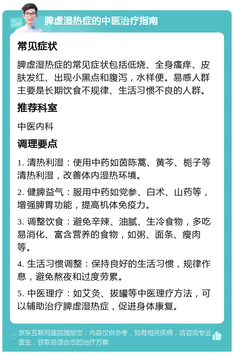 脾虚湿热症的中医治疗指南 常见症状 脾虚湿热症的常见症状包括低烧、全身瘙痒、皮肤发红、出现小黑点和腹泻，水样便。易感人群主要是长期饮食不规律、生活习惯不良的人群。 推荐科室 中医内科 调理要点 1. 清热利湿：使用中药如茵陈蒿、黄芩、栀子等清热利湿，改善体内湿热环境。 2. 健脾益气：服用中药如党参、白术、山药等，增强脾胃功能，提高机体免疫力。 3. 调整饮食：避免辛辣、油腻、生冷食物，多吃易消化、富含营养的食物，如粥、面条、瘦肉等。 4. 生活习惯调整：保持良好的生活习惯，规律作息，避免熬夜和过度劳累。 5. 中医理疗：如艾灸、拔罐等中医理疗方法，可以辅助治疗脾虚湿热症，促进身体康复。