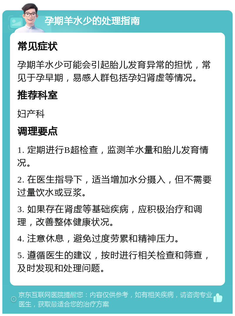 孕期羊水少的处理指南 常见症状 孕期羊水少可能会引起胎儿发育异常的担忧，常见于孕早期，易感人群包括孕妇肾虚等情况。 推荐科室 妇产科 调理要点 1. 定期进行B超检查，监测羊水量和胎儿发育情况。 2. 在医生指导下，适当增加水分摄入，但不需要过量饮水或豆浆。 3. 如果存在肾虚等基础疾病，应积极治疗和调理，改善整体健康状况。 4. 注意休息，避免过度劳累和精神压力。 5. 遵循医生的建议，按时进行相关检查和筛查，及时发现和处理问题。