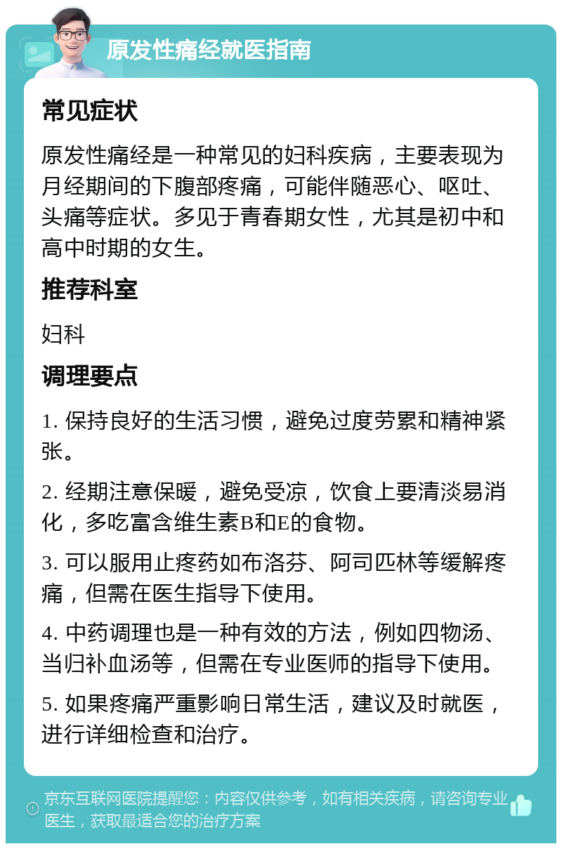 原发性痛经就医指南 常见症状 原发性痛经是一种常见的妇科疾病，主要表现为月经期间的下腹部疼痛，可能伴随恶心、呕吐、头痛等症状。多见于青春期女性，尤其是初中和高中时期的女生。 推荐科室 妇科 调理要点 1. 保持良好的生活习惯，避免过度劳累和精神紧张。 2. 经期注意保暖，避免受凉，饮食上要清淡易消化，多吃富含维生素B和E的食物。 3. 可以服用止疼药如布洛芬、阿司匹林等缓解疼痛，但需在医生指导下使用。 4. 中药调理也是一种有效的方法，例如四物汤、当归补血汤等，但需在专业医师的指导下使用。 5. 如果疼痛严重影响日常生活，建议及时就医，进行详细检查和治疗。