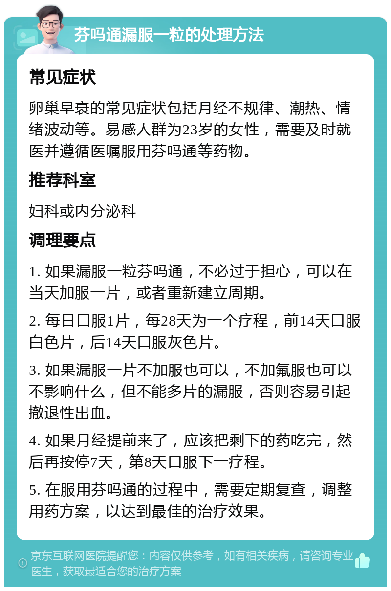 芬吗通漏服一粒的处理方法 常见症状 卵巢早衰的常见症状包括月经不规律、潮热、情绪波动等。易感人群为23岁的女性，需要及时就医并遵循医嘱服用芬吗通等药物。 推荐科室 妇科或内分泌科 调理要点 1. 如果漏服一粒芬吗通，不必过于担心，可以在当天加服一片，或者重新建立周期。 2. 每日口服1片，每28天为一个疗程，前14天口服白色片，后14天口服灰色片。 3. 如果漏服一片不加服也可以，不加氟服也可以不影响什么，但不能多片的漏服，否则容易引起撤退性出血。 4. 如果月经提前来了，应该把剩下的药吃完，然后再按停7天，第8天口服下一疗程。 5. 在服用芬吗通的过程中，需要定期复查，调整用药方案，以达到最佳的治疗效果。