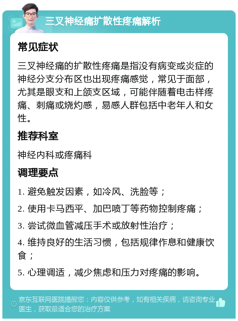 三叉神经痛扩散性疼痛解析 常见症状 三叉神经痛的扩散性疼痛是指没有病变或炎症的神经分支分布区也出现疼痛感觉，常见于面部，尤其是眼支和上颌支区域，可能伴随着电击样疼痛、刺痛或烧灼感，易感人群包括中老年人和女性。 推荐科室 神经内科或疼痛科 调理要点 1. 避免触发因素，如冷风、洗脸等； 2. 使用卡马西平、加巴喷丁等药物控制疼痛； 3. 尝试微血管减压手术或放射性治疗； 4. 维持良好的生活习惯，包括规律作息和健康饮食； 5. 心理调适，减少焦虑和压力对疼痛的影响。