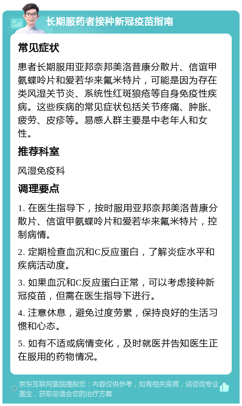 长期服药者接种新冠疫苗指南 常见症状 患者长期服用亚邦奈邦美洛昔康分散片、信谊甲氨蝶呤片和爱若华来氟米特片，可能是因为存在类风湿关节炎、系统性红斑狼疮等自身免疫性疾病。这些疾病的常见症状包括关节疼痛、肿胀、疲劳、皮疹等。易感人群主要是中老年人和女性。 推荐科室 风湿免疫科 调理要点 1. 在医生指导下，按时服用亚邦奈邦美洛昔康分散片、信谊甲氨蝶呤片和爱若华来氟米特片，控制病情。 2. 定期检查血沉和C反应蛋白，了解炎症水平和疾病活动度。 3. 如果血沉和C反应蛋白正常，可以考虑接种新冠疫苗，但需在医生指导下进行。 4. 注意休息，避免过度劳累，保持良好的生活习惯和心态。 5. 如有不适或病情变化，及时就医并告知医生正在服用的药物情况。