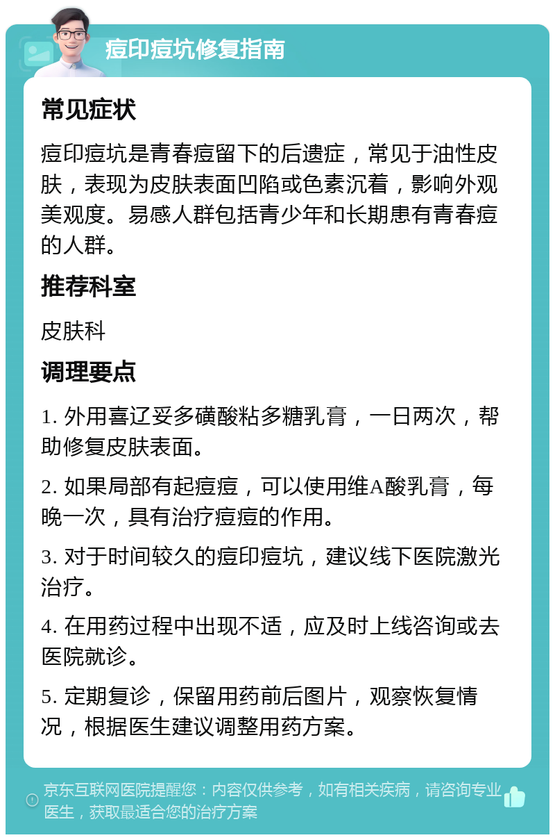 痘印痘坑修复指南 常见症状 痘印痘坑是青春痘留下的后遗症，常见于油性皮肤，表现为皮肤表面凹陷或色素沉着，影响外观美观度。易感人群包括青少年和长期患有青春痘的人群。 推荐科室 皮肤科 调理要点 1. 外用喜辽妥多磺酸粘多糖乳膏，一日两次，帮助修复皮肤表面。 2. 如果局部有起痘痘，可以使用维A酸乳膏，每晚一次，具有治疗痘痘的作用。 3. 对于时间较久的痘印痘坑，建议线下医院激光治疗。 4. 在用药过程中出现不适，应及时上线咨询或去医院就诊。 5. 定期复诊，保留用药前后图片，观察恢复情况，根据医生建议调整用药方案。