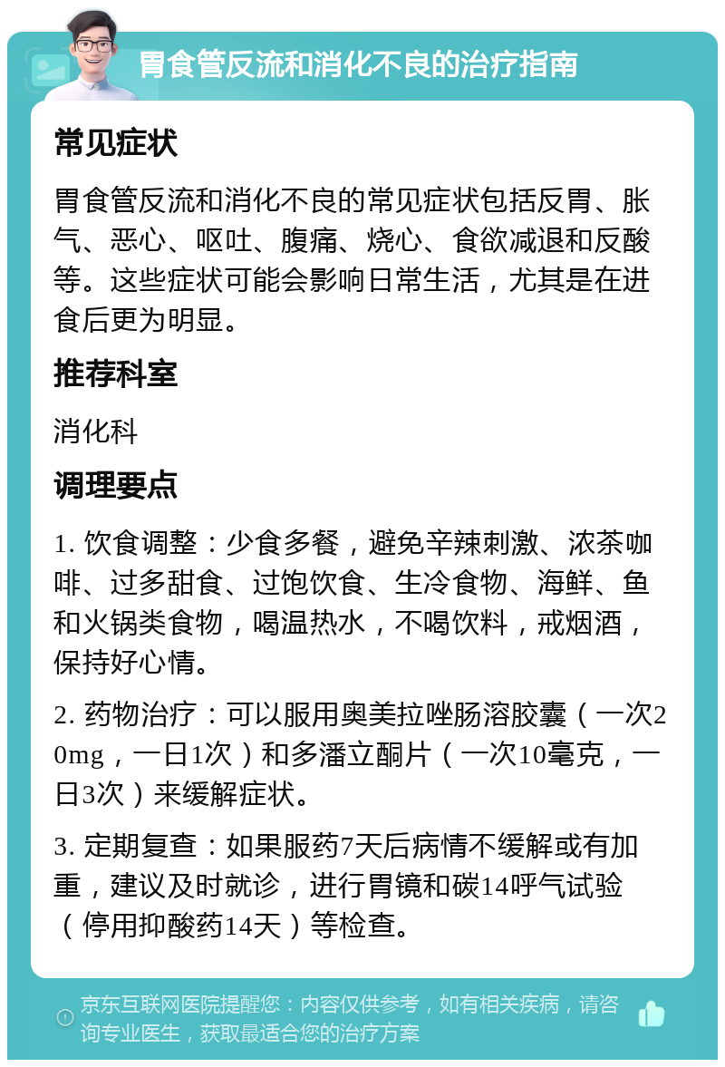 胃食管反流和消化不良的治疗指南 常见症状 胃食管反流和消化不良的常见症状包括反胃、胀气、恶心、呕吐、腹痛、烧心、食欲减退和反酸等。这些症状可能会影响日常生活，尤其是在进食后更为明显。 推荐科室 消化科 调理要点 1. 饮食调整：少食多餐，避免辛辣刺激、浓茶咖啡、过多甜食、过饱饮食、生冷食物、海鲜、鱼和火锅类食物，喝温热水，不喝饮料，戒烟酒，保持好心情。 2. 药物治疗：可以服用奥美拉唑肠溶胶囊（一次20mg，一日1次）和多潘立酮片（一次10毫克，一日3次）来缓解症状。 3. 定期复查：如果服药7天后病情不缓解或有加重，建议及时就诊，进行胃镜和碳14呼气试验（停用抑酸药14天）等检查。