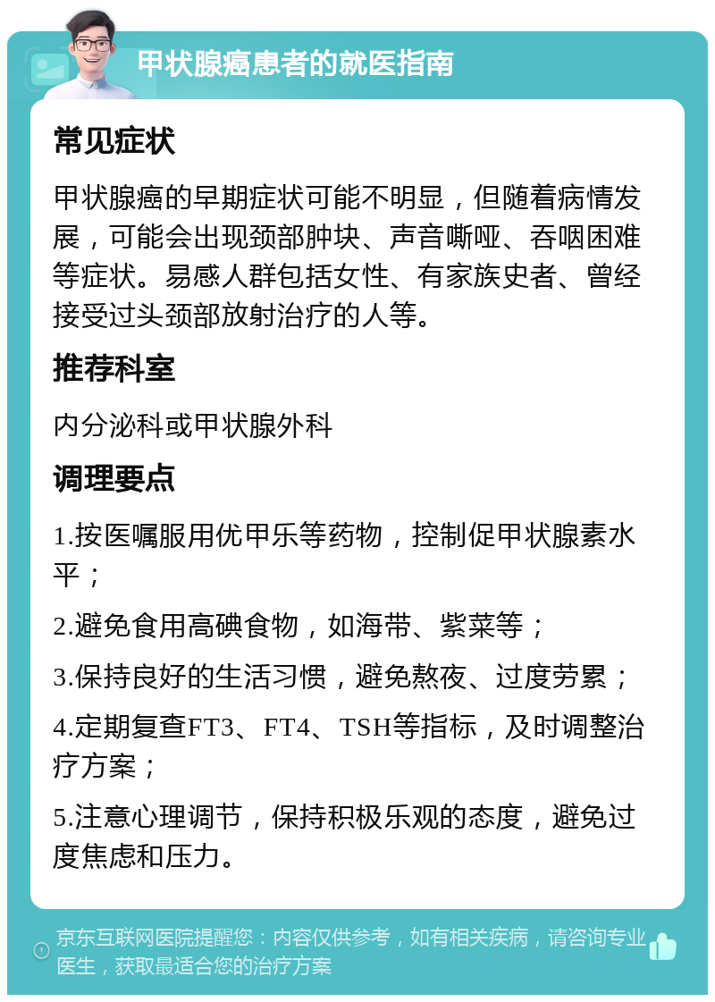 甲状腺癌患者的就医指南 常见症状 甲状腺癌的早期症状可能不明显，但随着病情发展，可能会出现颈部肿块、声音嘶哑、吞咽困难等症状。易感人群包括女性、有家族史者、曾经接受过头颈部放射治疗的人等。 推荐科室 内分泌科或甲状腺外科 调理要点 1.按医嘱服用优甲乐等药物，控制促甲状腺素水平； 2.避免食用高碘食物，如海带、紫菜等； 3.保持良好的生活习惯，避免熬夜、过度劳累； 4.定期复查FT3、FT4、TSH等指标，及时调整治疗方案； 5.注意心理调节，保持积极乐观的态度，避免过度焦虑和压力。