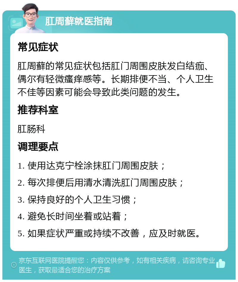 肛周藓就医指南 常见症状 肛周藓的常见症状包括肛门周围皮肤发白结痂、偶尔有轻微瘙痒感等。长期排便不当、个人卫生不佳等因素可能会导致此类问题的发生。 推荐科室 肛肠科 调理要点 1. 使用达克宁栓涂抹肛门周围皮肤； 2. 每次排便后用清水清洗肛门周围皮肤； 3. 保持良好的个人卫生习惯； 4. 避免长时间坐着或站着； 5. 如果症状严重或持续不改善，应及时就医。