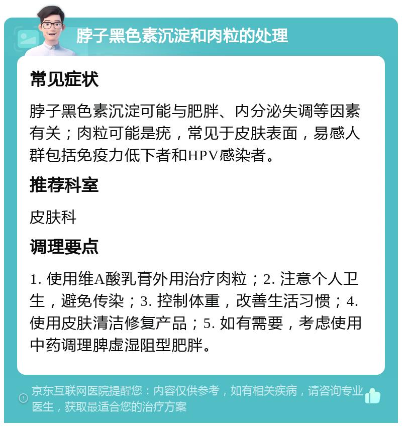 脖子黑色素沉淀和肉粒的处理 常见症状 脖子黑色素沉淀可能与肥胖、内分泌失调等因素有关；肉粒可能是疣，常见于皮肤表面，易感人群包括免疫力低下者和HPV感染者。 推荐科室 皮肤科 调理要点 1. 使用维A酸乳膏外用治疗肉粒；2. 注意个人卫生，避免传染；3. 控制体重，改善生活习惯；4. 使用皮肤清洁修复产品；5. 如有需要，考虑使用中药调理脾虚湿阻型肥胖。