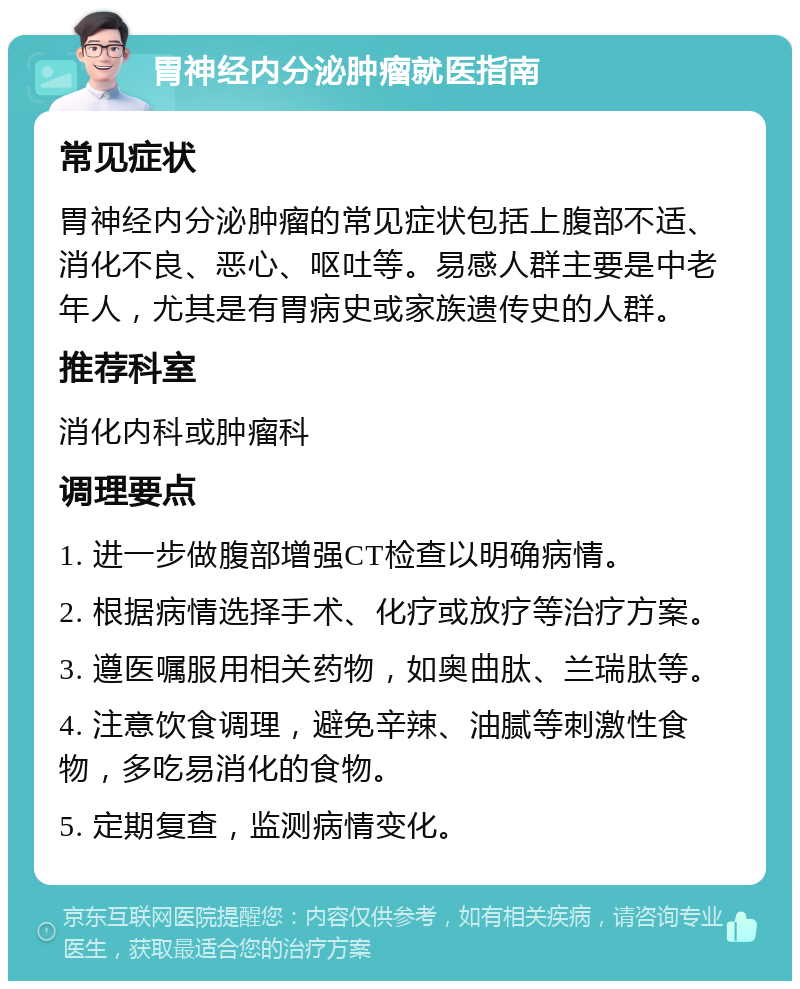 胃神经内分泌肿瘤就医指南 常见症状 胃神经内分泌肿瘤的常见症状包括上腹部不适、消化不良、恶心、呕吐等。易感人群主要是中老年人，尤其是有胃病史或家族遗传史的人群。 推荐科室 消化内科或肿瘤科 调理要点 1. 进一步做腹部增强CT检查以明确病情。 2. 根据病情选择手术、化疗或放疗等治疗方案。 3. 遵医嘱服用相关药物，如奥曲肽、兰瑞肽等。 4. 注意饮食调理，避免辛辣、油腻等刺激性食物，多吃易消化的食物。 5. 定期复查，监测病情变化。