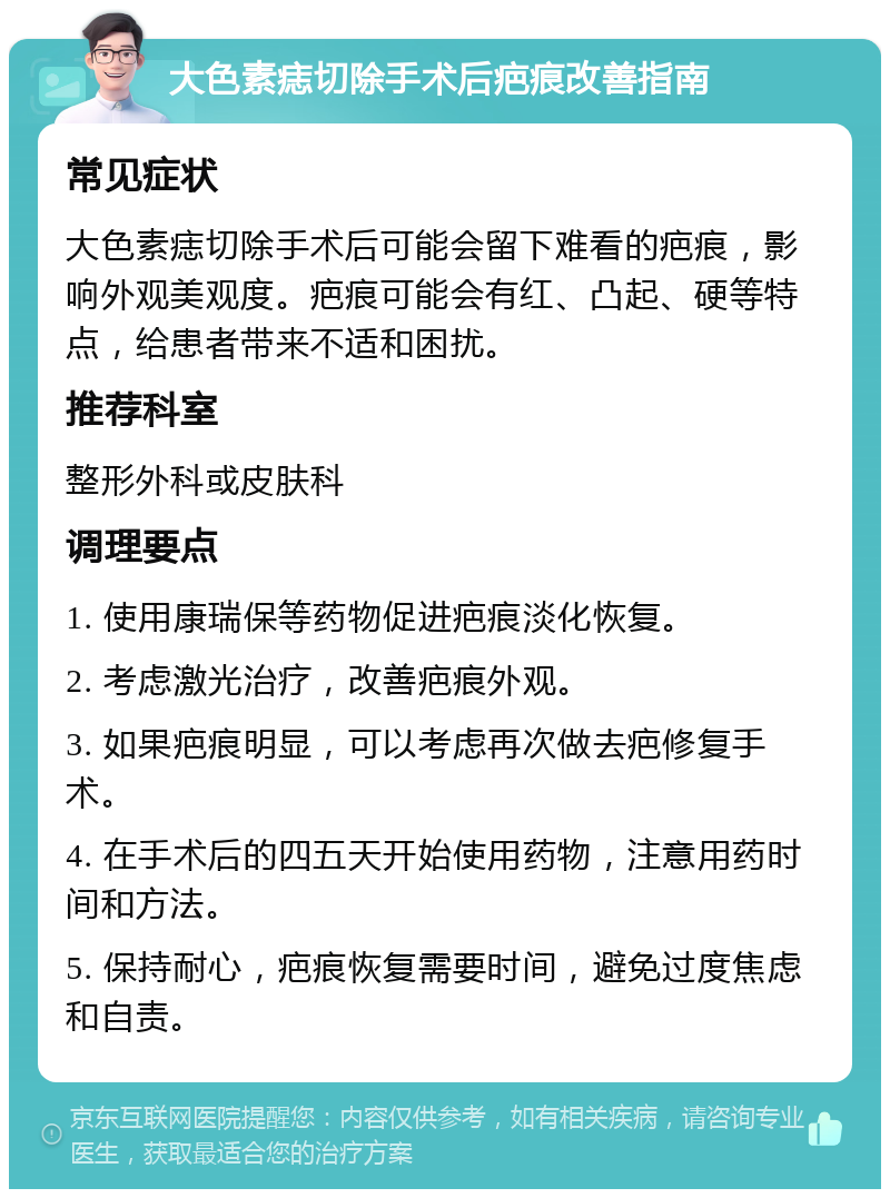 大色素痣切除手术后疤痕改善指南 常见症状 大色素痣切除手术后可能会留下难看的疤痕，影响外观美观度。疤痕可能会有红、凸起、硬等特点，给患者带来不适和困扰。 推荐科室 整形外科或皮肤科 调理要点 1. 使用康瑞保等药物促进疤痕淡化恢复。 2. 考虑激光治疗，改善疤痕外观。 3. 如果疤痕明显，可以考虑再次做去疤修复手术。 4. 在手术后的四五天开始使用药物，注意用药时间和方法。 5. 保持耐心，疤痕恢复需要时间，避免过度焦虑和自责。