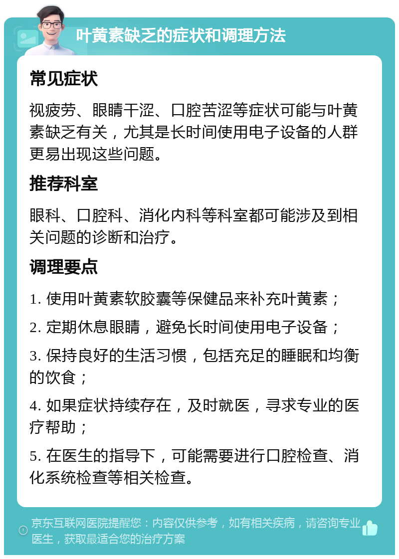 叶黄素缺乏的症状和调理方法 常见症状 视疲劳、眼睛干涩、口腔苦涩等症状可能与叶黄素缺乏有关，尤其是长时间使用电子设备的人群更易出现这些问题。 推荐科室 眼科、口腔科、消化内科等科室都可能涉及到相关问题的诊断和治疗。 调理要点 1. 使用叶黄素软胶囊等保健品来补充叶黄素； 2. 定期休息眼睛，避免长时间使用电子设备； 3. 保持良好的生活习惯，包括充足的睡眠和均衡的饮食； 4. 如果症状持续存在，及时就医，寻求专业的医疗帮助； 5. 在医生的指导下，可能需要进行口腔检查、消化系统检查等相关检查。