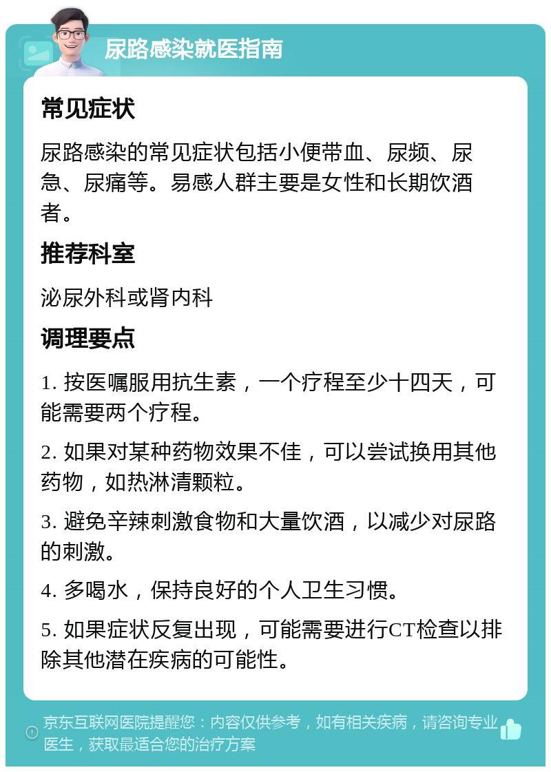 尿路感染就医指南 常见症状 尿路感染的常见症状包括小便带血、尿频、尿急、尿痛等。易感人群主要是女性和长期饮酒者。 推荐科室 泌尿外科或肾内科 调理要点 1. 按医嘱服用抗生素，一个疗程至少十四天，可能需要两个疗程。 2. 如果对某种药物效果不佳，可以尝试换用其他药物，如热淋清颗粒。 3. 避免辛辣刺激食物和大量饮酒，以减少对尿路的刺激。 4. 多喝水，保持良好的个人卫生习惯。 5. 如果症状反复出现，可能需要进行CT检查以排除其他潜在疾病的可能性。