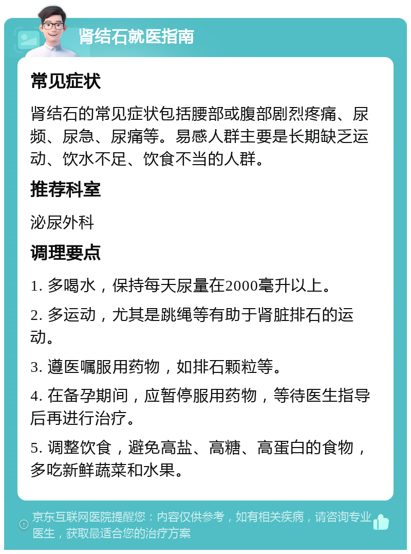 肾结石就医指南 常见症状 肾结石的常见症状包括腰部或腹部剧烈疼痛、尿频、尿急、尿痛等。易感人群主要是长期缺乏运动、饮水不足、饮食不当的人群。 推荐科室 泌尿外科 调理要点 1. 多喝水，保持每天尿量在2000毫升以上。 2. 多运动，尤其是跳绳等有助于肾脏排石的运动。 3. 遵医嘱服用药物，如排石颗粒等。 4. 在备孕期间，应暂停服用药物，等待医生指导后再进行治疗。 5. 调整饮食，避免高盐、高糖、高蛋白的食物，多吃新鲜蔬菜和水果。