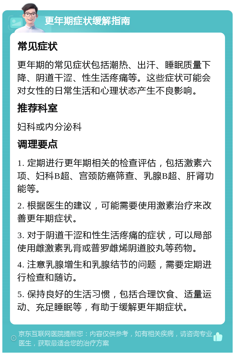 更年期症状缓解指南 常见症状 更年期的常见症状包括潮热、出汗、睡眠质量下降、阴道干涩、性生活疼痛等。这些症状可能会对女性的日常生活和心理状态产生不良影响。 推荐科室 妇科或内分泌科 调理要点 1. 定期进行更年期相关的检查评估，包括激素六项、妇科B超、宫颈防癌筛查、乳腺B超、肝肾功能等。 2. 根据医生的建议，可能需要使用激素治疗来改善更年期症状。 3. 对于阴道干涩和性生活疼痛的症状，可以局部使用雌激素乳膏或普罗雌烯阴道胶丸等药物。 4. 注意乳腺增生和乳腺结节的问题，需要定期进行检查和随访。 5. 保持良好的生活习惯，包括合理饮食、适量运动、充足睡眠等，有助于缓解更年期症状。