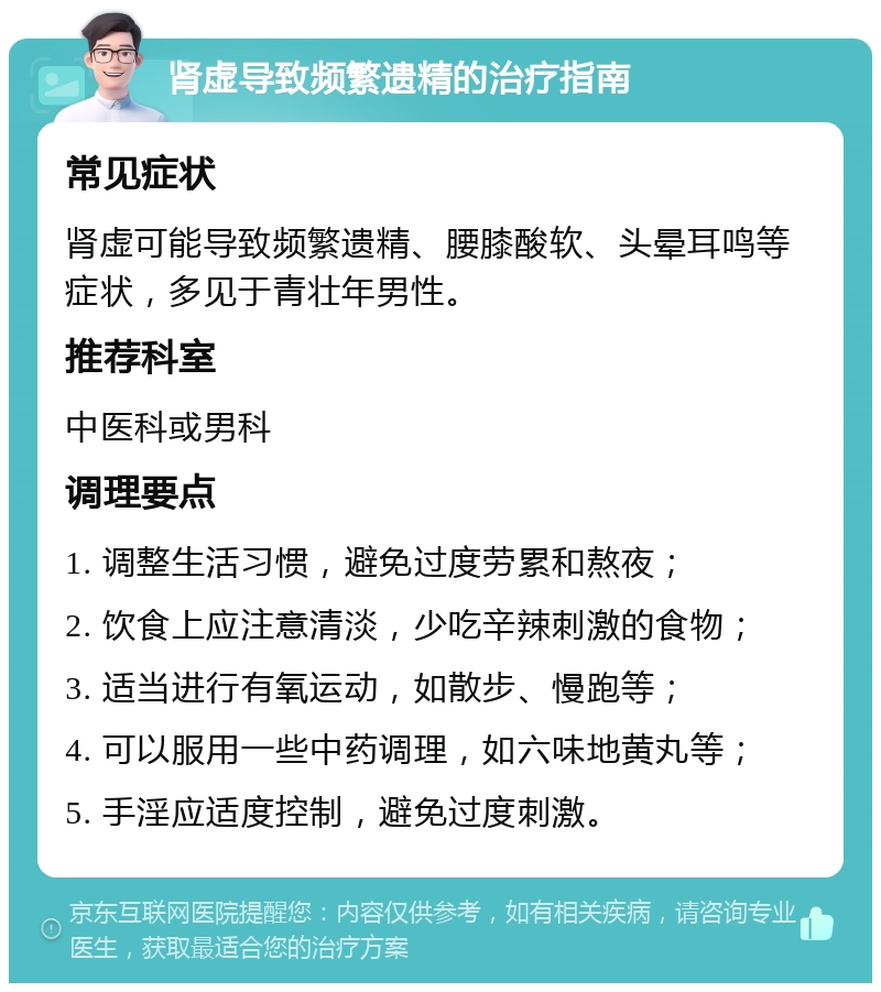 肾虚导致频繁遗精的治疗指南 常见症状 肾虚可能导致频繁遗精、腰膝酸软、头晕耳鸣等症状，多见于青壮年男性。 推荐科室 中医科或男科 调理要点 1. 调整生活习惯，避免过度劳累和熬夜； 2. 饮食上应注意清淡，少吃辛辣刺激的食物； 3. 适当进行有氧运动，如散步、慢跑等； 4. 可以服用一些中药调理，如六味地黄丸等； 5. 手淫应适度控制，避免过度刺激。