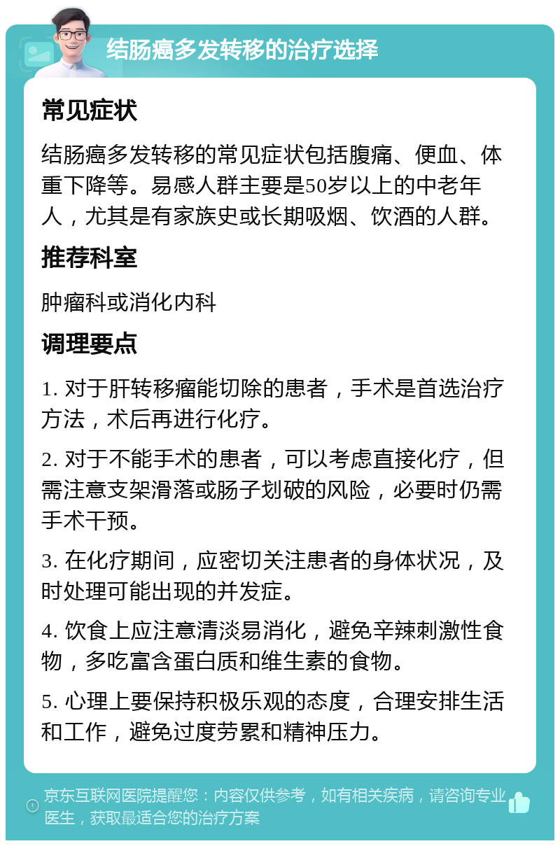 结肠癌多发转移的治疗选择 常见症状 结肠癌多发转移的常见症状包括腹痛、便血、体重下降等。易感人群主要是50岁以上的中老年人，尤其是有家族史或长期吸烟、饮酒的人群。 推荐科室 肿瘤科或消化内科 调理要点 1. 对于肝转移瘤能切除的患者，手术是首选治疗方法，术后再进行化疗。 2. 对于不能手术的患者，可以考虑直接化疗，但需注意支架滑落或肠子划破的风险，必要时仍需手术干预。 3. 在化疗期间，应密切关注患者的身体状况，及时处理可能出现的并发症。 4. 饮食上应注意清淡易消化，避免辛辣刺激性食物，多吃富含蛋白质和维生素的食物。 5. 心理上要保持积极乐观的态度，合理安排生活和工作，避免过度劳累和精神压力。