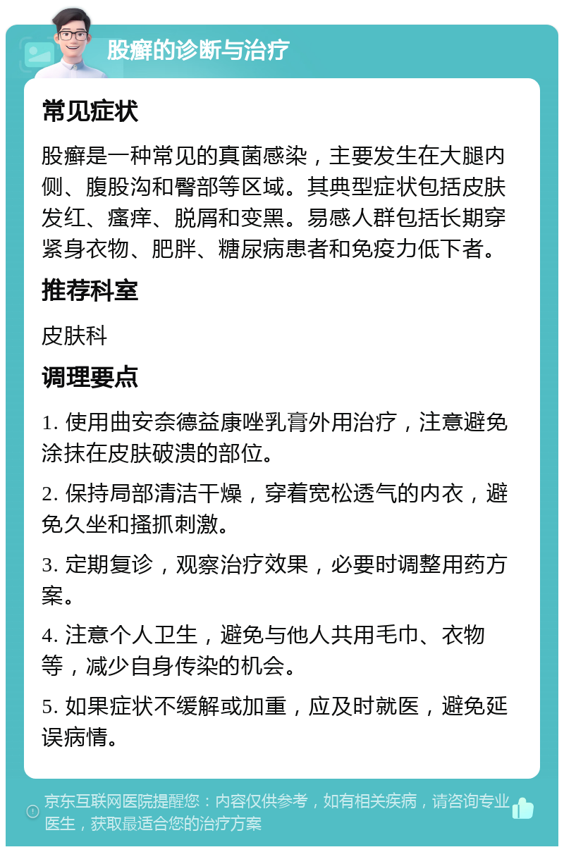 股癣的诊断与治疗 常见症状 股癣是一种常见的真菌感染，主要发生在大腿内侧、腹股沟和臀部等区域。其典型症状包括皮肤发红、瘙痒、脱屑和变黑。易感人群包括长期穿紧身衣物、肥胖、糖尿病患者和免疫力低下者。 推荐科室 皮肤科 调理要点 1. 使用曲安奈德益康唑乳膏外用治疗，注意避免涂抹在皮肤破溃的部位。 2. 保持局部清洁干燥，穿着宽松透气的内衣，避免久坐和搔抓刺激。 3. 定期复诊，观察治疗效果，必要时调整用药方案。 4. 注意个人卫生，避免与他人共用毛巾、衣物等，减少自身传染的机会。 5. 如果症状不缓解或加重，应及时就医，避免延误病情。