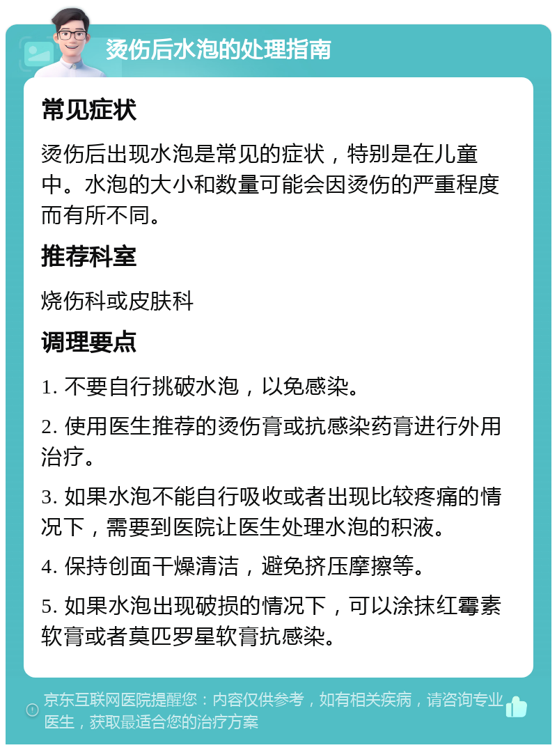 烫伤后水泡的处理指南 常见症状 烫伤后出现水泡是常见的症状，特别是在儿童中。水泡的大小和数量可能会因烫伤的严重程度而有所不同。 推荐科室 烧伤科或皮肤科 调理要点 1. 不要自行挑破水泡，以免感染。 2. 使用医生推荐的烫伤膏或抗感染药膏进行外用治疗。 3. 如果水泡不能自行吸收或者出现比较疼痛的情况下，需要到医院让医生处理水泡的积液。 4. 保持创面干燥清洁，避免挤压摩擦等。 5. 如果水泡出现破损的情况下，可以涂抹红霉素软膏或者莫匹罗星软膏抗感染。