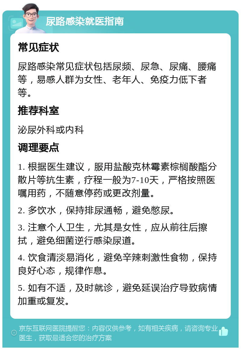 尿路感染就医指南 常见症状 尿路感染常见症状包括尿频、尿急、尿痛、腰痛等，易感人群为女性、老年人、免疫力低下者等。 推荐科室 泌尿外科或内科 调理要点 1. 根据医生建议，服用盐酸克林霉素棕榈酸酯分散片等抗生素，疗程一般为7-10天，严格按照医嘱用药，不随意停药或更改剂量。 2. 多饮水，保持排尿通畅，避免憋尿。 3. 注意个人卫生，尤其是女性，应从前往后擦拭，避免细菌逆行感染尿道。 4. 饮食清淡易消化，避免辛辣刺激性食物，保持良好心态，规律作息。 5. 如有不适，及时就诊，避免延误治疗导致病情加重或复发。