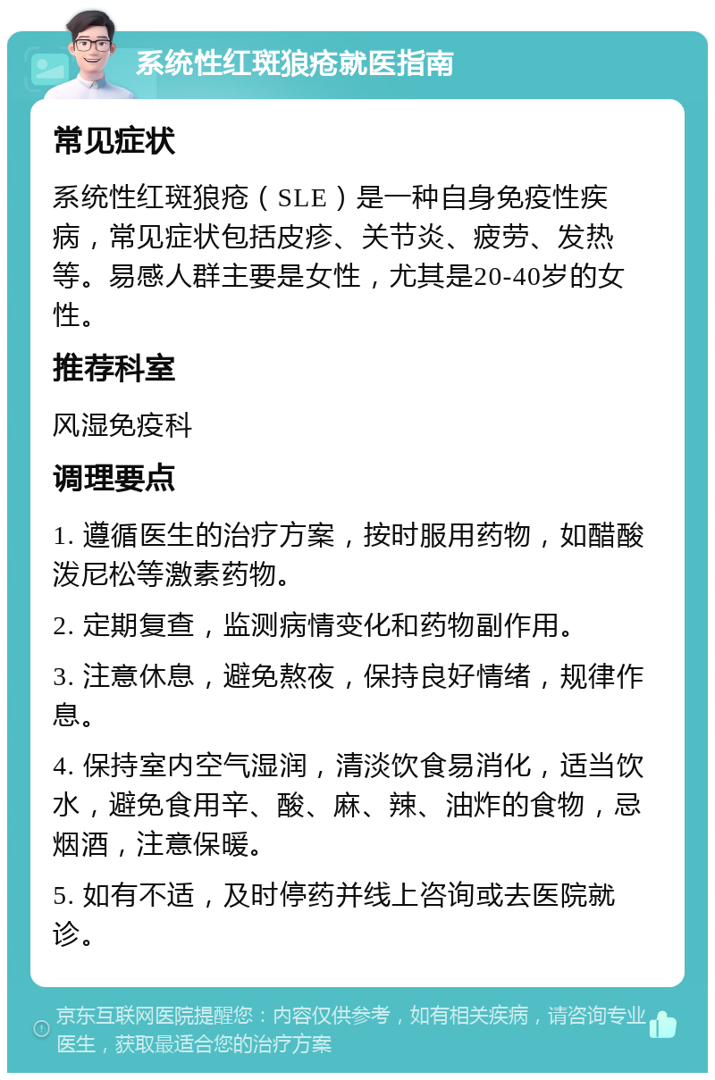 系统性红斑狼疮就医指南 常见症状 系统性红斑狼疮（SLE）是一种自身免疫性疾病，常见症状包括皮疹、关节炎、疲劳、发热等。易感人群主要是女性，尤其是20-40岁的女性。 推荐科室 风湿免疫科 调理要点 1. 遵循医生的治疗方案，按时服用药物，如醋酸泼尼松等激素药物。 2. 定期复查，监测病情变化和药物副作用。 3. 注意休息，避免熬夜，保持良好情绪，规律作息。 4. 保持室内空气湿润，清淡饮食易消化，适当饮水，避免食用辛、酸、麻、辣、油炸的食物，忌烟酒，注意保暖。 5. 如有不适，及时停药并线上咨询或去医院就诊。