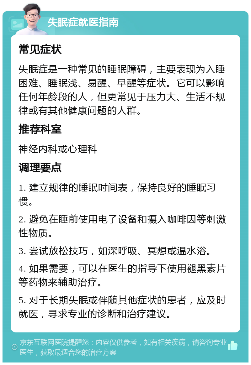 失眠症就医指南 常见症状 失眠症是一种常见的睡眠障碍，主要表现为入睡困难、睡眠浅、易醒、早醒等症状。它可以影响任何年龄段的人，但更常见于压力大、生活不规律或有其他健康问题的人群。 推荐科室 神经内科或心理科 调理要点 1. 建立规律的睡眠时间表，保持良好的睡眠习惯。 2. 避免在睡前使用电子设备和摄入咖啡因等刺激性物质。 3. 尝试放松技巧，如深呼吸、冥想或温水浴。 4. 如果需要，可以在医生的指导下使用褪黑素片等药物来辅助治疗。 5. 对于长期失眠或伴随其他症状的患者，应及时就医，寻求专业的诊断和治疗建议。