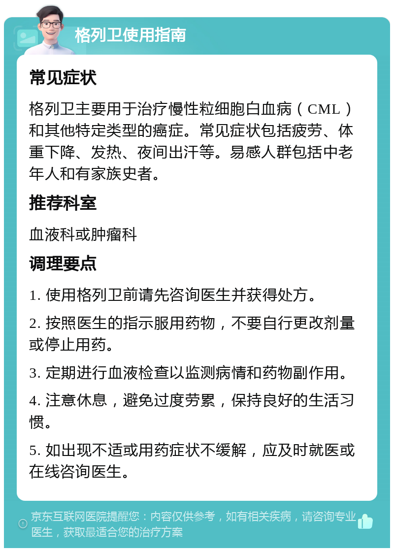 格列卫使用指南 常见症状 格列卫主要用于治疗慢性粒细胞白血病（CML）和其他特定类型的癌症。常见症状包括疲劳、体重下降、发热、夜间出汗等。易感人群包括中老年人和有家族史者。 推荐科室 血液科或肿瘤科 调理要点 1. 使用格列卫前请先咨询医生并获得处方。 2. 按照医生的指示服用药物，不要自行更改剂量或停止用药。 3. 定期进行血液检查以监测病情和药物副作用。 4. 注意休息，避免过度劳累，保持良好的生活习惯。 5. 如出现不适或用药症状不缓解，应及时就医或在线咨询医生。