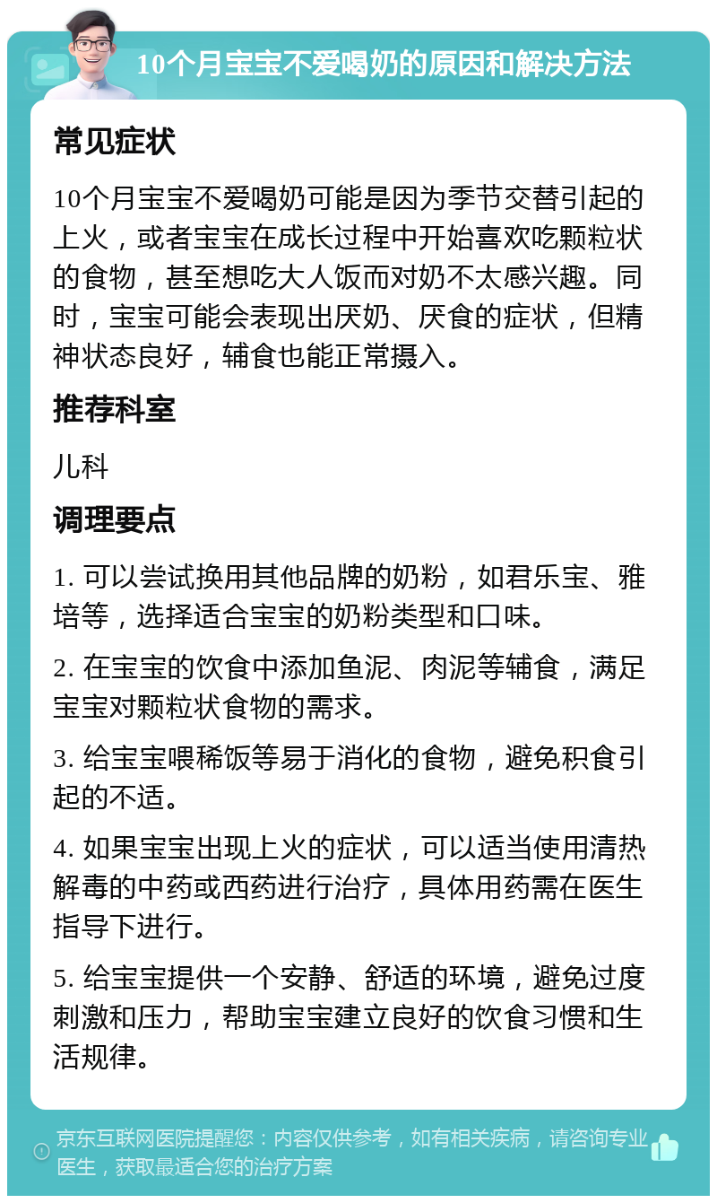 10个月宝宝不爱喝奶的原因和解决方法 常见症状 10个月宝宝不爱喝奶可能是因为季节交替引起的上火，或者宝宝在成长过程中开始喜欢吃颗粒状的食物，甚至想吃大人饭而对奶不太感兴趣。同时，宝宝可能会表现出厌奶、厌食的症状，但精神状态良好，辅食也能正常摄入。 推荐科室 儿科 调理要点 1. 可以尝试换用其他品牌的奶粉，如君乐宝、雅培等，选择适合宝宝的奶粉类型和口味。 2. 在宝宝的饮食中添加鱼泥、肉泥等辅食，满足宝宝对颗粒状食物的需求。 3. 给宝宝喂稀饭等易于消化的食物，避免积食引起的不适。 4. 如果宝宝出现上火的症状，可以适当使用清热解毒的中药或西药进行治疗，具体用药需在医生指导下进行。 5. 给宝宝提供一个安静、舒适的环境，避免过度刺激和压力，帮助宝宝建立良好的饮食习惯和生活规律。