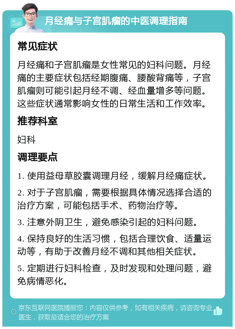 月经痛与子宫肌瘤的中医调理指南 常见症状 月经痛和子宫肌瘤是女性常见的妇科问题。月经痛的主要症状包括经期腹痛、腰酸背痛等，子宫肌瘤则可能引起月经不调、经血量增多等问题。这些症状通常影响女性的日常生活和工作效率。 推荐科室 妇科 调理要点 1. 使用益母草胶囊调理月经，缓解月经痛症状。 2. 对于子宫肌瘤，需要根据具体情况选择合适的治疗方案，可能包括手术、药物治疗等。 3. 注意外阴卫生，避免感染引起的妇科问题。 4. 保持良好的生活习惯，包括合理饮食、适量运动等，有助于改善月经不调和其他相关症状。 5. 定期进行妇科检查，及时发现和处理问题，避免病情恶化。