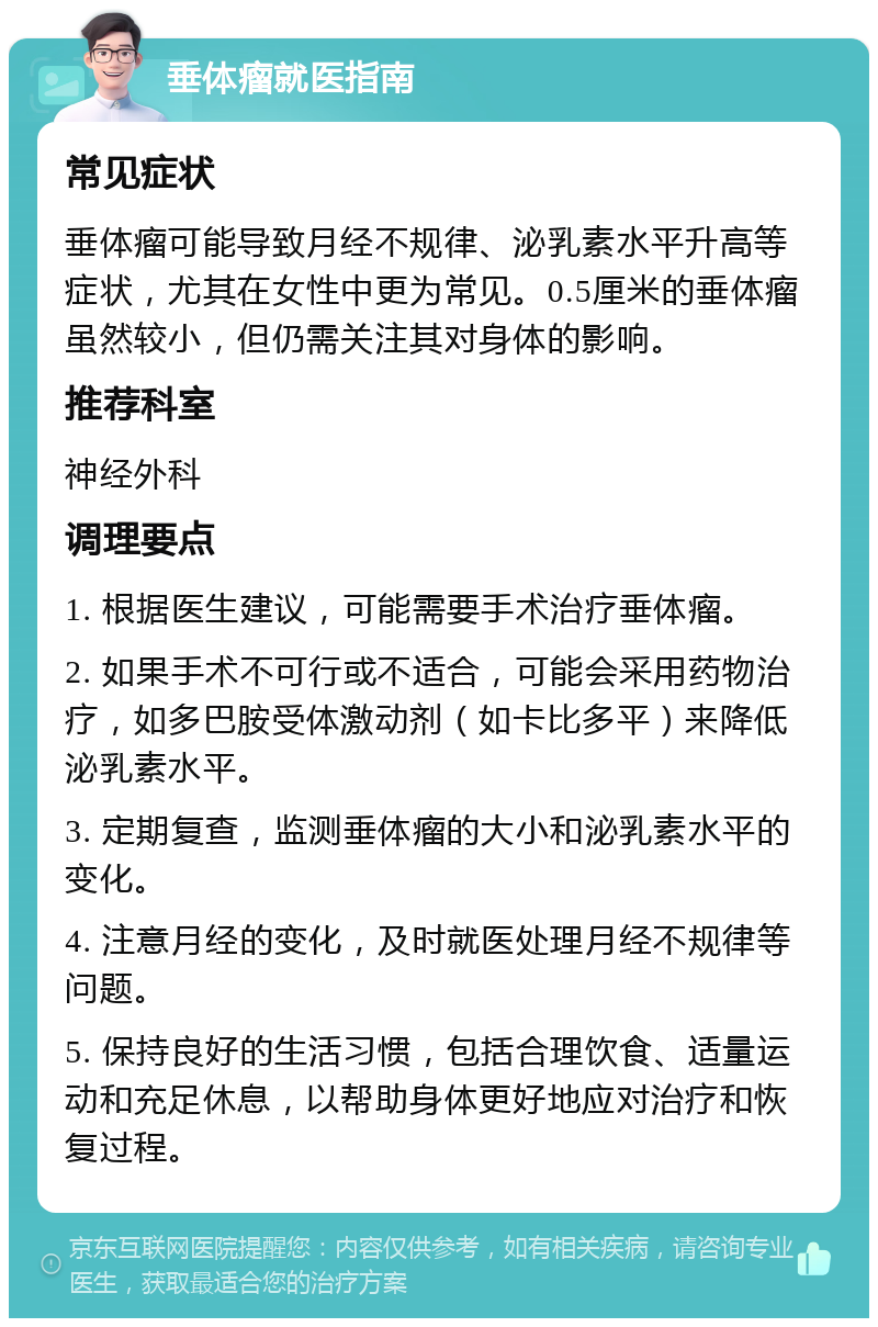 垂体瘤就医指南 常见症状 垂体瘤可能导致月经不规律、泌乳素水平升高等症状，尤其在女性中更为常见。0.5厘米的垂体瘤虽然较小，但仍需关注其对身体的影响。 推荐科室 神经外科 调理要点 1. 根据医生建议，可能需要手术治疗垂体瘤。 2. 如果手术不可行或不适合，可能会采用药物治疗，如多巴胺受体激动剂（如卡比多平）来降低泌乳素水平。 3. 定期复查，监测垂体瘤的大小和泌乳素水平的变化。 4. 注意月经的变化，及时就医处理月经不规律等问题。 5. 保持良好的生活习惯，包括合理饮食、适量运动和充足休息，以帮助身体更好地应对治疗和恢复过程。