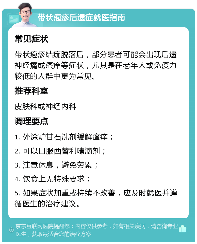 带状疱疹后遗症就医指南 常见症状 带状疱疹结痂脱落后，部分患者可能会出现后遗神经痛或瘙痒等症状，尤其是在老年人或免疫力较低的人群中更为常见。 推荐科室 皮肤科或神经内科 调理要点 1. 外涂炉甘石洗剂缓解瘙痒； 2. 可以口服西替利嗪滴剂； 3. 注意休息，避免劳累； 4. 饮食上无特殊要求； 5. 如果症状加重或持续不改善，应及时就医并遵循医生的治疗建议。