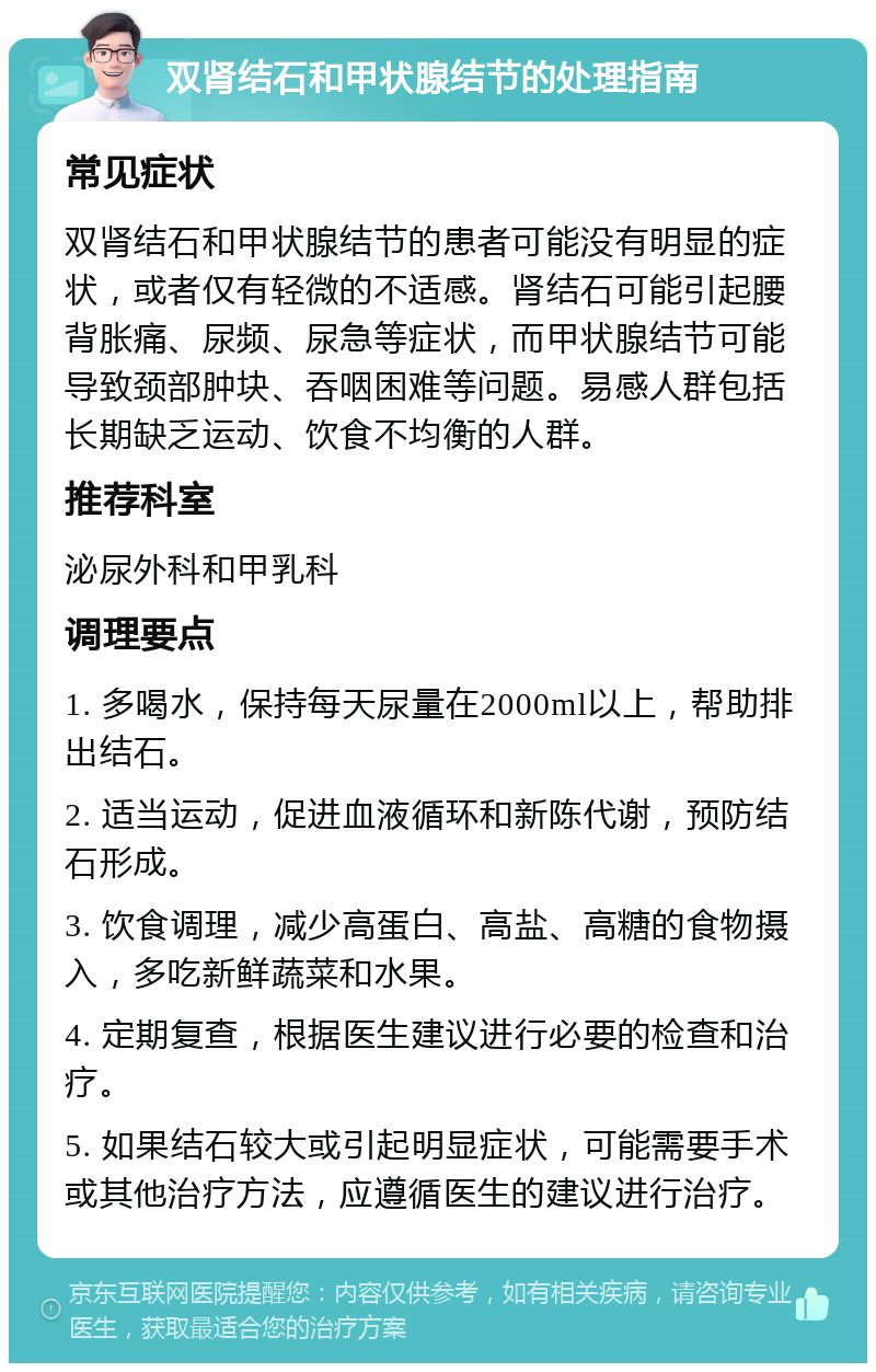 双肾结石和甲状腺结节的处理指南 常见症状 双肾结石和甲状腺结节的患者可能没有明显的症状，或者仅有轻微的不适感。肾结石可能引起腰背胀痛、尿频、尿急等症状，而甲状腺结节可能导致颈部肿块、吞咽困难等问题。易感人群包括长期缺乏运动、饮食不均衡的人群。 推荐科室 泌尿外科和甲乳科 调理要点 1. 多喝水，保持每天尿量在2000ml以上，帮助排出结石。 2. 适当运动，促进血液循环和新陈代谢，预防结石形成。 3. 饮食调理，减少高蛋白、高盐、高糖的食物摄入，多吃新鲜蔬菜和水果。 4. 定期复查，根据医生建议进行必要的检查和治疗。 5. 如果结石较大或引起明显症状，可能需要手术或其他治疗方法，应遵循医生的建议进行治疗。